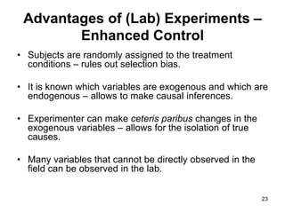 23
Advantages of (Lab) Experiments –
Enhanced Control
• Subjects are randomly assigned to the treatment
conditions – rules out selection bias.
• It is known which variables are exogenous and which are
endogenous – allows to make causal inferences.
• Experimenter can make ceteris paribus changes in the
exogenous variables – allows for the isolation of true
causes.
• Many variables that cannot be directly observed in the
field can be observed in the lab.
 