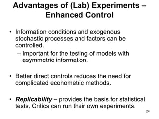 24
Advantages of (Lab) Experiments –
Enhanced Control
• Information conditions and exogenous
stochastic processes and factors can be
controlled.
– Important for the testing of models with
asymmetric information.
• Better direct controls reduces the need for
complicated econometric methods.
• Replicability – provides the basis for statistical
tests. Critics can run their own experiments.
 