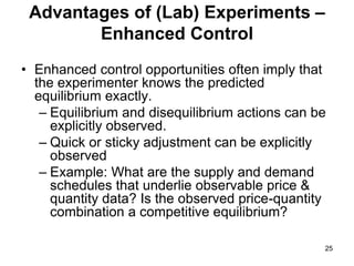 25
Advantages of (Lab) Experiments –
Enhanced Control
• Enhanced control opportunities often imply that
the experimenter knows the predicted
equilibrium exactly.
– Equilibrium and disequilibrium actions can be
explicitly observed.
– Quick or sticky adjustment can be explicitly
observed
– Example: What are the supply and demand
schedules that underlie observable price &
quantity data? Is the observed price-quantity
combination a competitive equilibrium?
 