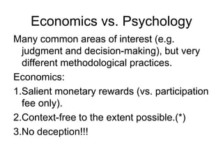 Economics vs. Psychology
Many common areas of interest (e.g.
judgment and decision-making), but very
different methodological practices.
Economics:
1.Salient monetary rewards (vs. participation
fee only).
2.Context-free to the extent possible.(*)
3.No deception!!!
 