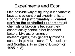 3
Experiments and Econ
• One possible way of figuring out economic
laws ... is by controlled experiments. ...
Economists (unfortunately )... cannot
perform the controlled experiments of
chemists or biologists because they
cannot easily control other important
factors. Like astronomers or
meteorologists, they generally must be
content largely to observe.” (Samuelson
and Nordhaus, Principles of Economics,
1985, p. 8)
 