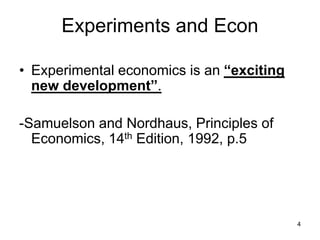 4
Experiments and Econ
• Experimental economics is an “exciting
new development”.
-Samuelson and Nordhaus, Principles of
Economics, 14th Edition, 1992, p.5
 