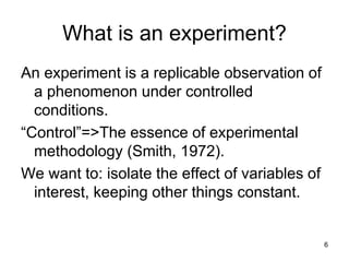 What is an experiment?
An experiment is a replicable observation of
a phenomenon under controlled
conditions.
“Control”=>The essence of experimental
methodology (Smith, 1972).
We want to: isolate the effect of variables of
interest, keeping other things constant.
6
 