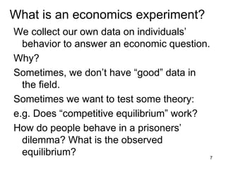 What is an economics experiment?
We collect our own data on individuals’
behavior to answer an economic question.
Why?
Sometimes, we don’t have “good” data in
the field.
Sometimes we want to test some theory:
e.g. Does “competitive equilibrium” work?
How do people behave in a prisoners’
dilemma? What is the observed
equilibrium? 7
 
