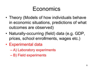 Economics
• Theory (Models of how individuals behave
in economic situations, predictions of what
outcomes are observed)
• Naturally-occurring (field) data (e.g. GDP,
prices, school enrollments, wages etc.)
• Experimental data
– A) Laboratory experiments
– B) Field experiments
8
 