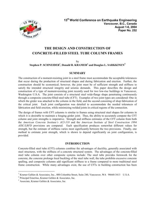 13th
World Conference on Earthquake Engineering
Vancouver, B.C., Canada
August 1-6, 2004
Paper No. 252
THE DESIGN AND CONSTRUCTION OF
CONCRETE-FILLED STEEL TUBE COLUMN FRAMES
by
Stephen P. SCHNEIDER1
, Donald R. KRAMER2
and Douglas L. SARKKINEN
3
SUMMARY
The construction of a moment-resisting joint in a steel frame must accommodate the acceptable tolerances
that occur during the production of structural shapes and during fabrication and erection. Further, the
construction should be economical; however, the joint must be of sufficient strength and stiffness to
satisfy the intended structural integrity and seismic demands. This paper describes the design and
construction of a type of moment-resisting joint recently used for two low-rise buildings in Vancouver,
Washington U.S.A. The joint consists of a structural steel wide-flange shape penetrating continuously
through a composite concrete-filled steel tube (CFT). Examples of two joint types are considered: One in
which the girder was attached to the column in the field, and the second consisting of shop fabrication of
the critical joint. Each joint configuration was detailed to accommodate the needed tolerances of
fabrication and field erection, while minimizing welded joints in critical regions of the connection.
The design of frames with CFT columns is similar to frames using structural steel shapes for columns in
which it is desirable to maintain a hinging girder joint. Thus, the ability to accurately compute the CFT
column and joint strengths is imperative. Strength and stiffness estimates of the CFT column from both
the American Concrete Institute’s ACI-318 and the American Institute of Steel Construction 1994
AISC/LRFD provisions are compared. Each specification produces somewhat different values for
strength, but the estimate of stiffness varies most significantly between the two provisions. Finally, one
method to estimate joint strength, which is shown to depend significantly on joint configuration, is
provided.
INTRODUCTION
Concrete-filled steel tube (CFT) columns combine the advantages of ductility, generally associated with
steel structures, with the stiffness of a concrete structural system. The advantages of the concrete-filled
steel tube column over other composite systems include: The steel tube provides formwork for the
concrete, the concrete prolongs local buckling of the steel tube wall, the tube prohibits excessive concrete
spalling, and composite columns add significant stiffness to a frame compared to more traditional steel
frame construction. While many advantages exist, the use of CFTs in building construction has been
1
Kramer Gehlen & Associates, Inc., 400 Columbia Street, Suite 240, Vancouver, WA 98660-3413 U.S.A.
2
Principal Emeritus, Kramer Gehlen & Associates, Inc.
3
Associate, Kramer Gehlen & Associates, Inc.
 