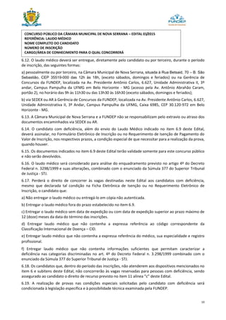 10
6.12. O laudo médico deverá ser entregue, diretamente pelo candidato ou por terceiro, durante o período
de inscrição, das seguintes formas:
a) pessoalmente ou por terceiro, na Câmara Municipal de Nova Serrana, situada à Rua Betsaid, 70 – B. São
Sebastião, CEP 35519-000 das 12h às 18h, (exceto sábados, domingos e feriados) ou na Gerência de
Concursos da FUNDEP, localizada na Av. Presidente Antônio Carlos, 6.627, Unidade Administrativa II, 3º
andar, Campus Pampulha da UFMG em Belo Horizonte - MG (acesso pela Av. Antônio Abrahão Caram,
portão 2), no horário das 9h às 11h30 ou das 13h30 às 16h30 (exceto sábados, domingos e feriados);
b) via SEDEX ou AR à Gerência de Concursos da FUNDEP, localizada na Av. Presidente Antônio Carlos, 6.627,
Unidade Administrativa II, 3º Andar, Campus Pampulha da UFMG, Caixa 6985, CEP 30.120-972 em Belo
Horizonte - MG.
6.13. A Câmara Municipal de Nova Serrana e a FUNDEP não se responsabilizam pelo extravio ou atraso dos
documentos encaminhados via SEDEX ou AR.
6.14. O candidato com deficiência, além do envio do Laudo Médico indicado no item 6.9 deste Edital,
deverá assinalar, no Formulário Eletrônico de Inscrição ou no Requerimento de Isenção de Pagamento do
Valor de Inscrição, nos respectivos prazos, a condição especial de que necessitar para a realização da prova,
quando houver.
6.15. Os documentos indicados no item 6.9 deste Edital terão validade somente para este concurso público
e não serão devolvidos.
6.16. O laudo médico será considerado para análise do enquadramento previsto no artigo 4º do Decreto
Federal n. 3298/1999 e suas alterações, combinado com o enunciado da Súmula 377 do Superior Tribunal
de Justiça - STJ.
6.17. Perderá o direito de concorrer às vagas destinadas neste Edital aos candidatos com deficiência,
mesmo que declarada tal condição na Ficha Eletrônica de Isenção ou no Requerimento Eletrônico de
Inscrição, o candidato que:
a) Não entregar o laudo médico ou entregá-lo em cópia não autenticada.
b) Entregar o laudo médico fora do prazo estabelecido no item 6.9.
c) Entregar o laudo médico sem data de expedição ou com data de expedição superior ao prazo máximo de
12 (doze) meses da data do término das inscrições.
d) Entregar laudo médico que não contenha a expressa referência ao código correspondente da
Classificação Internacional de Doença – CID.
e) Entregar laudo médico que não contenha a expressa referência do médico, sua especialidade e registro
profissional.
f) Entregar laudo médico que não contenha informações suficientes que permitam caracterizar a
deficiência nas categorias discriminadas no art. 4º do Decreto Federal n. 3.298/1999 combinado com o
enunciado da Súmula 377 do Superior Tribunal de Justiça - STJ.
6.18. Os candidatos que, dentro do período das inscrições, não atenderem aos dispositivos mencionados no
item 6 e subitens deste Edital, não concorrerão às vagas reservadas para pessoas com deficiência, sendo
assegurado ao candidato o direito de recurso previsto no item 11 alínea “c” deste Edital.
6.19. A realização de provas nas condições especiais solicitadas pelo candidato com deficiência será
condicionada à legislação específica e à possibilidade técnica examinada pela FUNDEP.
CONCURSO PÚBLICO DA CÂMARA MUNICIPAL DE NOVA SERRANA – EDITAL 01/2015
REFERÊNCIA: LAUDO MÉDICO
NOME COMPLETO DO CANDIDATO
NÚMERO DE INSCRIÇÃO
CARGO/ÁREA DE CONHECIMENTO PARA O QUAL CONCORRERÁ
 