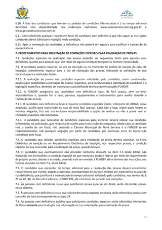 11
6.20. A lista dos candidatos que tiverem os pedidos de condições diferenciadas e / ou tempo adicional
deferidos será disponibilizada nos endereços eletrônico www.novaserrana.cam.mg.gov.br e
www.gestaodeconcursos.com.br.
6.21. Será indeferido qualquer recurso em favor de candidato com deficiência que não seguir as instruções
constantes deste Edital para inscrição nesta condição.
6.22. Após a nomeação do candidato, a deficiência não poderá ser arguida para justificar a concessão de
aposentadoria.
7. PROCEDIMENTOS PARA SOLICITAÇÃO DE CONDIÇÕES ESPECIAIS PARA REALIZAÇÃO DE PROVAS
7.1. Condições especiais de realização das provas poderão ser requeridas tanto para pessoas com
deficiência quanto para pessoas que, em razão de alguma limitação temporária, tenham necessidade.
7.2. O candidato poderá requerer, no ato da inscrição ou no momento do pedido de isenção do valor de
inscrição, atendimento especial para o dia de realização das provas, indicando as condições de que
necessita para a realização destas.
7.2.1. A realização de provas nas condições especiais solicitadas pelo candidato, assim consideradas
aquelas que possibilitam a prestação do exame respectivo, será condicionada à solicitação do candidato e à
legislação específica, devendo ser observada a possibilidade técnica examinada pela FUNDEP.
7.2.2. A FUNDEP assegurará aos candidatos com deficiência locais de fácil acesso, sem barreiras
arquitetônicas e, quando for o caso, pessoas, equipamentos e instrumentos para auxílio durante a
realização das provas.
7.2.3. O candidato com deficiência deverá requerer condições especiais (ledor, intérprete de LIBRAS, prova
ampliada, auxílio para transcrição ou sala de mais fácil acesso). Caso não o faça, sejam quais forem os
motivos alegados, fica sob sua exclusiva responsabilidade a opção de realizar ou não a prova sem as
condições especiais não solicitadas.
7.2.4. O candidato que necessitar de condições especiais para escrever deverá indicar sua condição,
informando, na solicitação, que necessita de auxílio para transcrição das respostas. Neste caso, o candidato
terá o auxílio de um fiscal, não podendo a Câmara Municipal de Nova Serrana e a FUNDEP serem
responsabilizados, sob qualquer alegação por parte do candidato, por eventuais erros de transcrição
cometidos pelo fiscal.
7.3. O candidato que solicitar condições especiais para realização de prova deverá assinalar, na Ficha
Eletrônica de Isenção ou no Requerimento Eletrônico de Inscrição, nos respectivos prazos, a condição
especial de que necessitar para a realização da prova, quando houver.
7.4. O candidato que eventualmente não proceder conforme disposto no item 7.3 deste Edital, não
indicando nos formulários a condição especial de que necessita, poderá fazê-lo por meio de requerimento
de próprio punho, datado e assinado, devendo este ser enviado à FUNDEP até o término das inscrições, nas
formas previstas no item 7.5, deste Edital.
7.5. O candidato que necessitar de tempo adicional para a realização das provas deverá encaminhar
requerimento por escrito, datado e assinado, acompanhado de parecer emitido por especialista da área de
sua deficiência, que justificará a necessidade do tempo adicional solicitado pelo candidato, nos termos do §
2º do art. 40, do Decreto Federal n. 3.298/1999, até o término do período das inscrições.
7.6. Às pessoas com deficiência visual que solicitarem prova especial em Braile serão oferecidas provas
nesse sistema.
7.7. Às pessoas com deficiência visual que solicitarem prova especial ampliada serão oferecidas provas com
tamanho de letra correspondente a corpo 24.
7.8. Às pessoas com deficiência auditiva que solicitarem condições especiais serão oferecidos intérpretes
de libras somente para tradução das informações e / ou orientações para realização da prova.
 