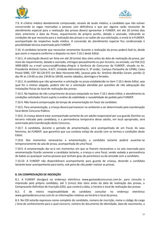 12
7.9. A critério médico devidamente comprovado, através de laudo médico, o candidato que não estiver
concorrendo às vagas reservadas a pessoas com deficiência e que por alguma razão necessitar de
atendimento especial para a realização das provas deverá apresentar à FUNDEP, em até 20 (vinte) dias
úteis anteriores à data da Prova, requerimento de próprio punho, datado e assinado, indicando as
condições de que necessita para a realização das provas e as razões de sua solicitação, e enviá-lo à FUNDEP,
acompanhado do respectivo laudo médico. A concessão do atendimento especial fica condicionada à
possibilidade técnica examinada pela FUNDEP.
7.10. A candidata lactante que necessitar amamentar durante a realização da prova poderá fazê-lo, desde
que assim o requeira conforme o disposto no item 7.10.1 deste Edital.
7.10.1. A solicitação deverá ser feita em até 20 (vinte) dias úteis antes da data de realização da prova, por
meio de requerimento, datado e assinado, entregue pessoalmente ou por terceiro, ou enviado, via FAX (31)
3409-6826 ou e-mail concursos@fundep.ufmg.br à Gerência de Concursos da FUNDEP, situada na Av.
Presidente Antônio Carlos, 6.627, Unidade Administrativa II, 3º andar, Campus Pampulha da UFMG, Caixa
Postal 6985, CEP 30.120-972 em Belo Horizonte-MG, (acesso pela Av. Antônio Abrahão Caram, portão 2)
das 9h às 11h30 ou das 13h30 às 16h30, exceto sábados, domingos e feriados.
7.10.2. A candidata que não apresentar a solicitação no prazo estabelecido no item 7.10.1 deste Edital, seja
qual for o motivo alegado, poderá não ter a solicitação atendida por questões de não adequação das
instalações físicas do local de realização das provas.
7.10.3. Na hipótese de não cumprimento do prazo estipulado no item 7.10.1 deste Edital, o atendimento às
condições solicitadas ficará sujeito à análise de viabilidade e razoabilidade do pedido pela FUNDEP.
7.10.4. Não haverá compensação do tempo de amamentação em favor da candidata.
7.10.5. Para amamentação, a criança deverá permanecer no ambiente a ser determinado pela coordenação
local deste Concurso Público.
7.10.6. A criança deverá estar acompanhada somente de um adulto responsável por sua guarda (familiar ou
terceiro indicado pela candidata), e a permanência temporária desse adulto, em local apropriado, será
autorizada pela Coordenação deste Concurso.
7.10.7. A candidata, durante o período de amamentação, será acompanhada de um Fiscal, do sexo
feminino, da FUNDEP, que garantirá que sua conduta esteja de acordo com os termos e condições deste
Edital.
7.10.8. Nos momentos necessários a amamentação, a candidata lactante poderá ausentar-se
temporariamente da sala de prova, acompanhada de uma fiscal.
7.10.9. A amamentação dar-se-á nos momentos em que se fizerem necessários e na sala reservada para
amamentação ficarão somente a candidata lactante, a criança e uma fiscal, sendo vedada a permanência
de babás ou quaisquer outras pessoas que tenham grau de parentesco ou de amizade com a candidata.
7.10.10. A FUNDEP não disponibilizará acompanhante para guarda de criança, devendo a candidata
lactante levar acompanhante para tanto, sob pena de não poder realizar as provas.
8. DA COMPROVAÇÃO DE INSCRIÇÃO
8.1. A FUNDEP divulgará no endereço eletrônico www.gestaodeconcursos.com.br, para consulta e
impressão pelo próprio candidato, até 5 (cinco) dias úteis antes da data de realização das provas, o
Comprovante Definitivo de Inscrição (CDI), que conterá a data, o horário e local de realização das provas.
8.2. É de inteira responsabilidade do candidato consultar no endereço eletrônico
www.gestaodeconcursos.com.br as informações relativas ao horário e local da prova.
8.3. No CDI estarão expressos nome completo do candidato, número de inscrição, nome e código do cargo
/ área de conhecimento para o qual concorre, número do documento de identidade, data de nascimento, a
 