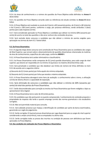 14
9.2.4. As áreas de conhecimento e o número de questões da Prova Objetiva estão definidos no Anexo II
deste Edital.
9.2.5. As questões da Prova Objetiva versarão sobre as referências de estudo contidas no Anexo III deste
Edital.
9.2.6. A Prova Objetiva será avaliada na escala de 0 (zero) a 60 (sessenta) pontos, de 0 (zero) a 80 (oitenta)
e de 0 (zero) a 100 (cem) pontos, conforme o cargo, por processo eletrônico, sendo atribuídos 2 (dois)
pontos para cada resposta correta.
9.2.7. Será considerado aprovado na Prova Objetiva o candidato que obtiver no mínimo 60% (sessenta por
cento) de acerto no total das questões e não zerar nenhum dos conteúdos da prova.
9.2.8. Será excluído deste concurso o candidato que não obtiver o mínimo de acertos exigidos para
aprovação nos termos do item 9.2.7 deste Edital.
9.3. Da Prova Dissertativa:
9.3.1 A segunda etapa deste concurso será constituída de Prova Dissertativa para os candidatos dos cargos
de Nível Superior, que versará sobre o desenvolvimento de questões dissertativas relacionadas às matérias
da área de conhecimentos, específicos de cada cargo, conforme ANEXO I.
9.3.2. A Prova Dissertativa terá caráter eliminatório e classificatório.
9.3.3. As Provas Dissertativas serão compostas de 01 (uma) questão dissertativa, para cada cargo de nível
superior, que deverá ser respondida em no mínimo 15 (quinze) e no máximo 20 (vinte) linhas cada.
9.3.4. Será penalizado o candidato que não obedecer aos limites de número de linhas definidos no item
9.3.3 de acordo com o seguinte critério:
a) Desconto de 0,5 (meio ponto) por linha aquém do mínimo estipulado;
b) Desconto de 0,5 (meio ponto) por linha que exceda o máximo estipulado.
9.3.5. A Prova Dissertativa abrangerá como itens de avaliação: o conhecimento sobre o tema, a utilização
correta do idioma oficial e a capacidade de exposição.
9.3.6. Será eliminado do concurso o candidato que não obtiver o mínimo de 60% (sessenta por
cento) do total dos pontos da Prova Dissertativa.
9.3.7. Serão desconsiderados para correção os trechos da Prova Dissertativa que forem redigidos a lápis ou
apresentarem letra ilegível.
9.3.8. A Prova Dissertativa terá o valor de 20 (vinte) pontos.
9.3.9. Os candidatos que não pontuarem no quesito compreensão / conhecimento do conteúdo proposto e
propriedade da resposta não terão o quesito emprego correto das normas gramaticais e do vocabulário
corrigidos.
9.3.10. Não será permitido material para consulta.
9.3.11. Será adotado processo que impeça a identificação do candidato por parte da banca examinadora,
garantindo-se o sigilo do julgamento.
9.3.12. Serão corrigidas 15 (quinze) provas dissertativas por vaga disponível para os cargos de nível superior
considerando a ampla concorrência, mais os empatados na última nota.
9.3.13. Serão corrigidas todas as provas dos inscritos na condição de pessoas com deficiência que forem
aprovados na Prova Objetiva.
9.4. Das condições de realização das Provas Objetiva e Dissertativa:
 