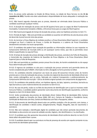 15
9.4.1. As provas serão aplicadas no Estado de Minas Gerais, na cidade de Nova Serrana no dia 15 de
novembro de 2015, ficando esta data subordinada à disponibilidade de locais adequados à realização das
provas.
9.4.2. Não haverá segunda chamada para as provas, devendo ser eliminado deste Concurso Público o
candidato ausente por qualquer motivo.
9.4.3. A duração de realização da provas será de 04 (quatro) horas para os cargos de Nível Fundamental
Incompleto, Fundamental Completo e Médio, e 05 (cinco) horas para os cargos de Nível Superior.
9.4.4. Não haverá prorrogação do tempo de duração das provas, salvo nas hipóteses previstas no item 7.5.
9.4.5. Período de Sigilo – Não será permitido ao candidato se ausentar em definitivo da sala de provas antes
de decorrida 1(uma) hora do início das provas.
9.4.6. Ao terminar a Prova Objetiva de múltipla escolha e a Prova Dissertativa (Nível Superior), o candidato
entregará ao fiscal o Caderno de Provas, o Cartão de Respostas e o caderno de Prova Dissertativa
devidamente assinados nos locais apropriados.
9.4.7. O candidato não poderá fazer anotação de questões ou informações relativas às suas respostas no
Comprovante Definitivo de Inscrição (CDI) ou em quaisquer outros meios, que não os permitidos nesse
Edital e especificados na capa da Prova.
9.4.8. O tempo de duração das provas abrange a distribuição das provas, assinatura da Folha de Respostas,
a transcrição das respostas do Caderno de Questões da Prova Objetiva e da Prova Dissertativa (Nível
Superior) para a Folha de Respostas.
9.4.9. Não será permitido ao candidato prestar provas fora da data, do horário estabelecido ou do espaço
físico determinado pela FUNDEP.
9.4.10. O ingresso do candidato na sala para a realização das provas somente será permitido dentro do
horário estabelecido pela FUNDEP, informado no CDI e divulgado na forma prevista no Edital.
9.4.11. Os candidatos deverão comparecer aos locais de prova 60 (sessenta) minutos antes do horário
previsto para o início da realização das provas, munidos do original de documento de identidade oficial com
foto, caneta esferográfica azul ou preta, fabricada em material transparente e preferencialmente do
Comprovante Definitivo de Inscrição – CDI ou do boleto original quitado com comprovante de pagamento.
9.4.12. Os candidatos não poderão utilizar, em hipótese alguma, de lápis, lapiseira, corretivos, borracha ou
lápis-borracha ou outro material distinto do constante no item 9.4.11.
9.4.13. No caso de perda, roubo ou na falta do documento de identificação com o qual se inscreveu neste
Concurso Público, o candidato poderá apresentar outro documento de identificação equivalente, conforme
disposto no item 9.4.14 deste Edital.
9.4.14. Serão considerados documentos de identidade oficial: Cédula Oficial de Identidade (RG), Carteira
expedida por Órgão ou Conselho de Classe (OAB, CRP, etc.), Carteira de Trabalho e Previdência Social,
Certificado de Reservista com foto, Carteira de Motorista com foto e Passaporte, válidos.
9.4.15. O documento de identificação deverá estar em perfeita condição a fim de permitir, com clareza, a
identificação do candidato e deverá conter, obrigatoriamente, filiação, fotografia, data de nascimento e
assinatura.
9.4.16. Não será realizada a identificação digital do candidato que não estiver portando documentos de
identidade ou documento com prazo de validade vencido, ilegíveis, não identificáveis e / ou danificados.
9.4.17. O candidato que não apresentar documento de identidade oficial conforme descrito no item 9.4.14
deste edital não poderá fazer a prova.
9.4.18. O candidato deverá apor sua assinatura na lista de presença de acordo com aquela constante no seu
documento de identidade apresentado.
 