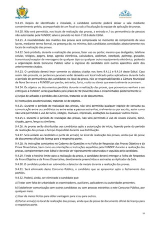 16
9.4.19. Depois de identificado e instalado, o candidato somente poderá deixar a sala mediante
consentimento prévio, acompanhado de um fiscal ou sob a fiscalização da equipe de aplicação de provas.
9.4.20. Não será permitida, nos locais de realização das provas, a entrada e / ou permanência de pessoas
não autorizadas pela FUNDEP, salvo o previsto no item 7.10.6 deste Edital.
9.4.21. A inviolabilidade dos malotes das provas será comprovada no momento do rompimento de seus
lacres, mediante termo formal, na presença de, no mínimo, dois candidatos convidados aleatoriamente nos
locais de realização das provas.
9.4.22. Será proibido, durante a realização das provas, fazer uso ou portar, mesmo que desligados, telefone
celular, relógios, pagers, beep, agenda eletrônica, calculadora, walkman, notebook, palmtop, gravador,
transmissor/receptor de mensagens de qualquer tipo ou qualquer outro equipamento eletrônico, podendo
a organização deste Concurso Público vetar o ingresso do candidato com outros aparelhos além dos
anteriormente citados.
9.4.23. O candidato deverá levar somente os objetos citados nos itens 9.4.11 e 9.4.14 deste Edital. Caso
assim não proceda, os pertences pessoais serão deixados em local indicado pelos aplicadores durante todo
o período de permanência dos candidatos no local da prova, não se responsabilizando a Câmara Municipal
de Nova Serrana e a FUNDEP por perdas, extravios, furto, roubo ou danos que eventualmente ocorrerem.
9.4.24. Os objetos ou documentos perdidos durante a realização das provas, que porventura venham a ser
entregues à FUNDEP, serão guardados pelo prazo de 90 (noventa) dias e encaminhados posteriormente à:
a) seção de achados e perdidos dos Correios, tratando-se de documentos.
b) instituições assistencialistas, tratando-se de objetos.
9.4.25. Durante o período de realização das provas, não será permitida qualquer espécie de consulta ou
comunicação entre os candidatos ou entre estes e pessoas estranhas, oralmente ou por escrito, assim como
não será permitido o uso de livros, códigos, manuais, impressos, anotações ou quaisquer outros meios.
9.4.25.1. Durante o período de realização das provas, não será permitido o uso de óculos escuros, boné,
chapéu, gorro, lenço ou similares.
9.4.26. As provas serão distribuídas aos candidatos após a autorização de início, fazendo parte do período
de realização das provas o tempo dispendido durante sua distribuição.
9.4.27. Será vedado ao candidato o porte de arma(s) no local de realização das provas, ainda que de posse
de documento oficial de licença para o respectivo porte.
9.4.28. As instruções constantes no Caderno de Questões e na Folha de Respostas das Provas Objetiva e da
Prova Dissertativa, bem como as orientações e instruções expedidas pela FUNDEP durante a realização das
provas, complementam este Edital e deverão ser rigorosamente observadas e seguidas pelo candidato.
9.4.29. Findo o horário limite para a realização da prova, o candidato deverá entregar a Folha de Respostas
da Prova Objetiva e da Prova Dissertativa, devidamente preenchidas e assinadas ao Aplicador de Sala.
9.4.30. O candidato poderá ser submetido a detector de metais durante a realização das provas.
9.4.31. Será eliminado deste Concurso Público, o candidato que se apresentar após o fechamento dos
portões.
9.4.32. Poderá, ainda, ser eliminado o candidato que:
a) Tratar com falta de urbanidade os examinadores, auxiliares, aplicadores ou autoridades presentes.
b) Estabelecer comunicação com outros candidatos ou com pessoas estranhas a este Concurso Público, por
qualquer meio.
c) Usar de meios ilícitos para obter vantagem para si ou para outros.
d) Portar arma(s) no local de realização das provas, ainda que de posse de documento oficial de licença para
o respectivo porte.
 