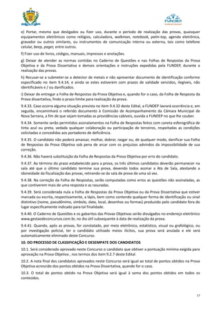 17
e) Portar, mesmo que desligados ou fizer uso, durante o período de realização das provas, quaisquer
equipamentos eletrônicos como relógios, calculadora, walkman, notebook, palm-top, agenda eletrônica,
gravador ou outros similares, ou instrumentos de comunicação interna ou externa, tais como telefone
celular, beep, pager, entre outros.
f) Fizer uso de livros, códigos, manuais, impressos e anotações.
g) Deixar de atender as normas contidas no Caderno de Questões e nas Folhas de Respostas da Prova
Objetiva e da Prova Dissertativa e demais orientações e instruções expedidas pela FUNDEP, durante a
realização das provas.
h) Recusar-se a submeter-se a detector de metais e não apresentar documento de identificação conforme
especificado no item 9.4.14, e ainda se estes estiverem com prazos de validade vencidos, ilegíveis, não
identificáveis e / ou danificados.
i) Deixar de entregar a Folha de Respostas da Prova Objetiva e, quando for o caso, da Folha de Resposta da
Prova dissertativa, findo o prazo limite para realização da prova.
9.4.33. Caso ocorra alguma situação prevista no item 9.4.32 deste Edital, a FUNDEP lavrará ocorrência e, em
seguida, encaminhará o referido documento à Comissão de Acompanhamento da Câmara Municipal de
Nova Serrana, a fim de que sejam tomadas as providências cabíveis, ouvida a FUNDEP no que lhe couber.
9.4.34. Somente serão permitidos assinalamentos na Folha de Respostas feitos com caneta esferográfica de
tinta azul ou preta, vedada qualquer colaboração ou participação de terceiros, respeitadas as condições
solicitadas e concedidas aos portadores de deficiência.
9.4.35. O candidato não poderá amassar, molhar, dobrar, rasgar ou, de qualquer modo, danificar sua Folha
de Respostas da Prova Objetiva sob pena de arcar com os prejuízos advindos da impossibilidade de sua
correção.
9.4.36. Não haverá substituição da Folha de Respostas da Prova Objetiva por erro do candidato.
9.4.37. Ao término do prazo estabelecido para a prova, os três últimos candidatos deverão permanecer na
sala até que o último candidato termine sua prova, devendo todos assinar a Ata de Sala, atestando a
idoneidade da fiscalização das provas, retirando-se da sala de prova de uma só vez.
9.4.38. Na correção da Folha de Respostas, serão computadas como erros as questões não assinaladas, as
que contiverem mais de uma resposta e as rasuradas.
9.4.39. Será considerada nula a Folha de Respostas da Prova Objetiva ou da Prova Dissertativa que estiver
marcada ou escrita, respectivamente, a lápis, bem como contendo qualquer forma de identificação ou sinal
distintivo (nome, pseudônimo, símbolo, data, local, desenhos ou formas) produzido pelo candidato fora do
lugar especificamente indicado para tal finalidade.
9.4.40. O Caderno de Questões e os gabaritos das Provas Objetivas serão divulgados no endereço eletrônico
www.gestaodeconcursos.com.br, no dia útil subsequente à data de realização da prova.
9.4.41. Quando, após as provas, for constatado, por meio eletrônico, estatístico, visual ou grafológico, ou
por investigação policial, ter o candidato utilizado meios ilícitos, sua prova será anulada e ele será
automaticamente eliminado deste Concurso.
10. DO PROCESSO DE CLASSIFICAÇÃO E DESEMPATE DOS CANDIDATOS
10.1. Será considerado aprovado neste Concurso o candidato que obtiver a pontuação mínima exigida para
aprovação na Prova Objetiva , nos termos dos item 9.2.7 deste Edital.
10.2. A nota final dos candidatos aprovados neste Concurso será igual ao total de pontos obtidos na Prova
Objetiva acrescido dos pontos obtidos na Prova Dissertativa, quando for o caso.
10.3. O total de pontos obtido na Prova Objetiva será igual à soma dos pontos obtidos em todos os
conteúdos.
 
