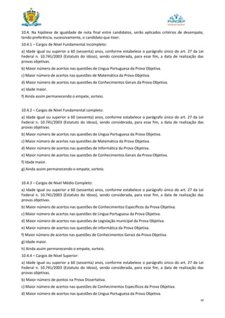 18
10.4. Na hipótese de igualdade de nota final entre candidatos, serão aplicados critérios de desempate,
tendo preferência, sucessivamente, o candidato que tiver:
10.4.1 – Cargos de Nível Fundamental Incompleto:
a) Idade igual ou superior a 60 (sessenta) anos, conforme estabelece o parágrafo único do art. 27 da Lei
Federal n. 10.741/2003 (Estatuto do Idoso), sendo considerada, para esse fim, a data de realização das
provas objetivas.
b) Maior número de acertos nas questões de Língua Portuguesa da Prova Objetiva.
c) Maior número de acertos nas questões de Matemática da Prova Objetiva.
d) Maior número de acertos nas questões de Conhecimentos Gerais da Prova Objetiva.
e) Idade maior.
f) Ainda assim permanecendo o empate, sorteio.
10.4.2 – Cargos de Nível Fundamental completo:
a) Idade igual ou superior a 60 (sessenta) anos, conforme estabelece o parágrafo único do art. 27 da Lei
Federal n. 10.741/2003 (Estatuto do Idoso), sendo considerada, para esse fim, a data de realização das
provas objetivas.
b) Maior número de acertos nas questões de Língua Portuguesa da Prova Objetiva.
c) Maior número de acertos nas questões de Matemática da Prova Objetiva.
d) Maior número de acertos nas questões de Informática da Prova Objetiva.
e) Maior número de acertos nas questões de Conhecimentos Gerais da Prova Objetiva.
f) Idade maior.
g) Ainda assim permanecendo o empate, sorteio.
10.4.3 – Cargos de Nível Médio Completo:
a) Idade igual ou superior a 60 (sessenta) anos, conforme estabelece o parágrafo único do art. 27 da Lei
Federal n. 10.741/2003 (Estatuto do Idoso), sendo considerada, para esse fim, a data de realização das
provas objetivas.
b) Maior número de acertos nas questões de Conhecimentos Específicos da Prova Objetiva.
c) Maior número de acertos nas questões de Língua Portuguesa da Prova Objetiva.
d) Maior número de acertos nas questões de Legislação municipal da Prova Objetiva.
e) Maior número de acertos nas questões de Informática da Prova Objetiva.
f) Maior número de acertos nas questões de Conhecimentos Gerais da Prova Objetiva.
g) Idade maior.
h) Ainda assim permanecendo o empate, sorteio.
10.4.4 – Cargos de Nível Superior:
a) Idade igual ou superior a 60 (sessenta) anos, conforme estabelece o parágrafo único do art. 27 da Lei
Federal n. 10.741/2003 (Estatuto do Idoso), sendo considerada, para esse fim, a data de realização das
provas objetivas.
b) Maior número de pontos na Prova Dissertativa.
c) Maior número de acertos nas questões de Conhecimentos Específicos da Prova Objetiva.
d) Maior número de acertos nas questões de Língua Portuguesa da Prova Objetiva.
 