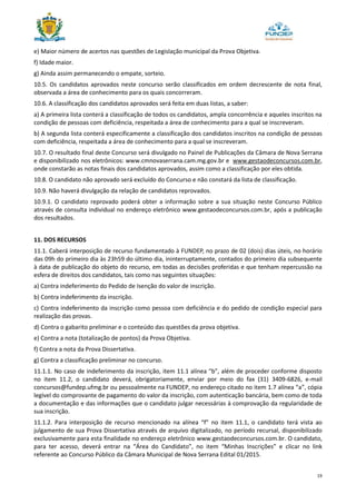 19
e) Maior número de acertos nas questões de Legislação municipal da Prova Objetiva.
f) Idade maior.
g) Ainda assim permanecendo o empate, sorteio.
10.5. Os candidatos aprovados neste concurso serão classificados em ordem decrescente de nota final,
observada a área de conhecimento para os quais concorreram.
10.6. A classificação dos candidatos aprovados será feita em duas listas, a saber:
a) A primeira lista conterá a classificação de todos os candidatos, ampla concorrência e aqueles inscritos na
condição de pessoas com deficiência, respeitada a área de conhecimento para a qual se inscreveram.
b) A segunda lista conterá especificamente a classificação dos candidatos inscritos na condição de pessoas
com deficiência, respeitada a área de conhecimento para a qual se inscreveram.
10.7. O resultado final deste Concurso será divulgado no Painel de Publicações da Câmara de Nova Serrana
e disponibilizado nos eletrônicos: www.cmnovaserrana.cam.mg.gov.br e www.gestaodeconcursos.com.br,
onde constarão as notas finais dos candidatos aprovados, assim como a classificação por eles obtida.
10.8. O candidato não aprovado será excluído do Concurso e não constará da lista de classificação.
10.9. Não haverá divulgação da relação de candidatos reprovados.
10.9.1. O candidato reprovado poderá obter a informação sobre a sua situação neste Concurso Público
através de consulta individual no endereço eletrônico www.gestaodeconcursos.com.br, após a publicação
dos resultados.
11. DOS RECURSOS
11.1. Caberá interposição de recurso fundamentado à FUNDEP, no prazo de 02 (dois) dias úteis, no horário
das 09h do primeiro dia às 23h59 do último dia, ininterruptamente, contados do primeiro dia subsequente
à data de publicação do objeto do recurso, em todas as decisões proferidas e que tenham repercussão na
esfera de direitos dos candidatos, tais como nas seguintes situações:
a) Contra indeferimento do Pedido de Isenção do valor de inscrição.
b) Contra indeferimento da inscrição.
c) Contra indeferimento da inscrição como pessoa com deficiência e do pedido de condição especial para
realização das provas.
d) Contra o gabarito preliminar e o conteúdo das questões da prova objetiva.
e) Contra a nota (totalização de pontos) da Prova Objetiva.
f) Contra a nota da Prova Dissertativa.
g) Contra a classificação preliminar no concurso.
11.1.1. No caso de indeferimento da inscrição, item 11.1 alínea “b”, além de proceder conforme disposto
no item 11.2, o candidato deverá, obrigatoriamente, enviar por meio do fax (31) 3409-6826, e-mail
concursos@fundep.ufmg.br ou pessoalmente na FUNDEP, no endereço citado no item 1.7 alínea “a”, cópia
legível do comprovante de pagamento do valor da inscrição, com autenticação bancária, bem como de toda
a documentação e das informações que o candidato julgar necessárias à comprovação da regularidade de
sua inscrição.
11.1.2. Para interposição de recurso mencionado na alínea “f” no item 11.1, o candidato terá vista ao
julgamento de sua Prova Dissertativa através de arquivo digitalizado, no período recursal, disponibilizado
exclusivamente para esta finalidade no endereço eletrônico www.gestaodeconcursos.com.br. O candidato,
para ter acesso, deverá entrar na “Área do Candidato”, no item “Minhas Inscrições” e clicar no link
referente ao Concurso Público da Câmara Municipal de Nova Serrana Edital 01/2015.
 