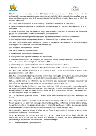 20
11.2. Os recursos mencionados no item 11.1 deste Edital deverão ser encaminhados via internet pelo
endereço eletrônico www.gestaodeconcursos.com.br, por meio do link correspondente a cada fase recursal,
conforme discriminado no item 11.1, que estará disponível das 09h do primeiro dia recursal às 23h59 do
segundo dia recursal.
11.3. Os recursos devem seguir as determinações constantes no site Gestão de Concursos e:
a) Não conter qualquer identificação do candidato no corpo do recurso a que se referem às alíneas “d” e “f”
do subitem 11.1.
b) Serem elaborados com argumentação lógica, consistente e acrescidos de indicação da bibliografia
pesquisada pelo candidato para fundamentar seus questionamentos.
c) Apresentar a fundamentação referente apenas à questão previamente selecionada para recurso.
d) Indicar corretamente o número da questão e as alternativas a que se refere o recurso.
11.4. Para situação mencionada no item 11.1, alínea “d” deste Edital, será admitido um único recurso por
questão para cada candidato, devidamente fundamentado.
11.5. Não serão aceitos recursos coletivos.
11.6. Serão indeferidos os recursos que:
a) Não estiverem devidamente fundamentados.
b) Não apresentarem argumentações lógicas e consistentes.
c) Forem encaminhados via fax, telegrama, ou via internet fora do endereço eletrônico / link definido no
item 11.2, com exceção da situação prevista no item 11.1.1.
d) Forem interpostos em desacordo com o prazo, conforme estabelecido no item 11.1.
e) Apresentarem no corpo da fundamentação outras questões que não a selecionada para recurso.
11.7. Não serão deferidos os recursos a que se refere o item 11.1 que não atenderem às formas e aos
prazos determinados neste Edital.
11.8. Não serão considerados requerimentos, reclamações, notificações extrajudiciais ou quaisquer outros
instrumentos similares cujo teor seja objeto de recurso apontado no item 11.1 deste Edital.
11.9. A decisão relativa ao deferimento ou indeferimento dos recursos será divulgada nos endereços
eletrônicos: www.gestaodeconcursos.com.br e www.novaserrana.cam.mg.gov.br.
11.10. Após a divulgação oficial de que trata o item 11.9 deste Edital, a fundamentação objetiva da decisão
da banca examinadora sobre o recurso ficará disponível para consulta individualizada do candidato no
endereço eletrônico www.gestaodeconcursos.com.br, na “Área do Candidato”, no item “Meus Recursos”,
até o encerramento deste Concurso Público.
11.11. A decisão de que trata o item 11.9 deste Edital terá caráter terminativo e não será objeto de
reexame.
11.12. Os pontos relativos a questões eventualmente anuladas serão atribuídos a todos os candidatos que
fizeram a prova e não obtiveram pontuação nas referidas questões, conforme o primeiro gabarito oficial,
independentemente de interposição de recursos. Os candidatos que haviam recebido pontos nas questões
anuladas, após os recursos, terão esses pontos mantidos sem receber pontuação a mais.
11.13. Alterado o gabarito oficial, de ofício ou por força de provimento de recurso, as provas serão
corrigidas de acordo com o novo gabarito.
11.14. Na ocorrência do disposto nos itens 11.12 e 11.13 deste Edital poderá haver alteração da
classificação inicial obtida para uma classificação superior ou inferior, ou, ainda, poderá ocorrer à
desclassificação do candidato que não obtiver a nota mínima exigida.
11.15. Não haverá reapreciação de recursos.
 