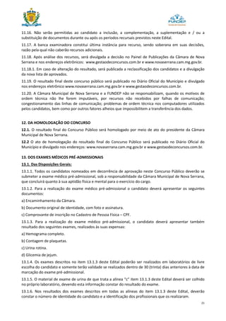 21
11.16. Não serão permitidas ao candidato a inclusão, a complementação, a suplementação e / ou a
substituição de documentos durante ou após os períodos recursais previstos neste Edital.
11.17. A banca examinadora constitui última instância para recurso, sendo soberana em suas decisões,
razão pela qual não caberão recursos adicionais.
11.18. Após análise dos recursos, será divulgada a decisão no Painel de Publicações da Câmara de Nova
Serrana e nos endereços eletrônicos: www.gestaodeconcursos.com.br e www.novaserrana.cam.mg.gov.br.
11.18.1. Em caso de alteração do resultado, será publicada a reclassificação dos candidatos e a divulgação
da nova lista de aprovados.
11.19. O resultado final deste concurso público será publicado no Diário Oficial do Município e divulgado
nos endereços eletrônico www.novaserrana.cam.mg.gov.br e www.gestaodeconcursos.com.br.
11.20. A Câmara Municipal de Nova Serrana e a FUNDEP não se responsabilizam, quando os motivos de
ordem técnica não lhe forem imputáveis, por recursos não recebidos por falhas de comunicação;
congestionamento das linhas de comunicação; problemas de ordem técnica nos computadores utilizados
pelos candidatos, bem como por outros fatores alheios que impossibilitem a transferência dos dados.
12. DA HOMOLOGAÇÃO DO CONCURSO
12.1. O resultado final do Concurso Público será homologado por meio de ato do presidente da Câmara
Municipal de Nova Serrana.
12.2 O ato de homologação do resultado final do Concurso Público será publicado no Diário Oficial do
Município e divulgado nos endereços: www.novaserrana.cam.mg.gov.br e www.gestaodeconcursos.com.br.
13. DOS EXAMES MÉDICOS PRÉ-ADMISSIONAIS
13.1. Das Disposições Gerais:
13.1.1. Todos os candidatos nomeados em decorrência de aprovação neste Concurso Público deverão se
submeter a exame médico pré-admissional, sob a responsabilidade da Câmara Municipal de Nova Serrana,
que concluirá quanto à sua aptidão física e mental para o exercício do cargo.
13.1.2. Para a realização do exame médico pré-admissional o candidato deverá apresentar os seguintes
documentos:
a) Encaminhamento da Câmara.
b) Documento original de identidade, com foto e assinatura.
c) Comprovante de inscrição no Cadastro de Pessoa Física – CPF.
13.1.3. Para a realização do exame médico pré-admissional, o candidato deverá apresentar também
resultado dos seguintes exames, realizados às suas expensas:
a) Hemograma completo.
b) Contagem de plaquetas.
c) Urina rotina.
d) Glicemia de jejum.
13.1.4. Os exames descritos no item 13.1.3 deste Edital poderão ser realizados em laboratórios de livre
escolha do candidato e somente terão validade se realizados dentro de 30 (trinta) dias anteriores à data de
marcação do exame pré-admissional.
13.1.5. O material de exame de urina de que trata a alínea “c” item 13.1.3 deste Edital deverá ser colhido
no próprio laboratório, devendo esta informação constar do resultado do exame.
13.1.6. Nos resultados dos exames descritos em todas as alíneas do item 13.1.3 deste Edital, deverão
constar o número de identidade do candidato e a identificação dos profissionais que os realizaram.
 