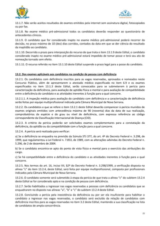 22
13.1.7. Não serão aceitos resultados de exames emitidos pela internet sem assinatura digital, fotocopiados
ou por fax.
13.1.8. No exame médico pré-admissional todos os candidatos deverão responder ao questionário de
antecedentes clínicos.
13.1.9. O candidato que for considerado inapto no exame médico pré-admissional poderá recorrer da
decisão, no prazo máximo de 10 (dez) dias corridos, contados da data em que se der ciência do resultado
da inaptidão ao candidato.
13.1.10. Decorrido o prazo para interposição do recurso de que trata o item 13.1.9 deste Edital, o candidato
considerado inapto no exame médico pré-admissional estará impedido de tomar posse e terá seu ato de
nomeação tornado sem efeito.
13.1.11. O recurso referido no item 13.1.10 deste Edital suspende o prazo legal para a posse do candidato.
13.2. Dos exames aplicáveis aos candidatos na condição de pessoa com deficiência
13.2.1. Os candidatos com deficiência inscritos para as vagas reservadas, aprovados e nomeados neste
Concurso Público, além de apresentarem o atestado médico especificado no item 6.9 e os exames
especificados no item 13.1.3 deste Edital, serão convocados para se submeterem à perícia para
caracterização da deficiência, para avaliação de aptidão física e mental e para avaliação de compatibilidade
entre a deficiência do candidato e as atividades inerentes à função para a qual concorre.
13.2.1.1. A inspeção médica para avaliação do candidato com deficiência e a caracterização de deficiência
serão feitas por equipe multiprofissional indicada pela Câmara Municipal de Nova Serrana.
13.2.2. Os candidatos a que se refere o item 13.2.1 deste Edital deverão comparecer à perícia munidos de
exames originais emitidos com antecedência máxima de 90 (noventa) dias da data de sua realização,
comprobatórios da espécie e do grau ou nível de deficiência, com expressa referência ao código
correspondente da Classificação Internacional de Doença (CID).
13.2.3. A critério da perícia poderão ser solicitados exames complementares para a constatação da
deficiência, da aptidão ou da compatibilidade com a função para a qual concorre.
13.2.4. A perícia será realizada para verificar:
a) Se a deficiência se enquadra na previsão da Súmula STJ 377, do art. 4º do Decreto Federal n. 3.298, de
1999, que regulamentou a Lei Federal n. 7.853, de 1989, com as alterações advindas do Decreto Federal n.
5.296, de 2 de dezembro de 2004.
b) Se o candidato encontra-se apto do ponto de vista físico e mental para o exercício das atribuições do
cargo.
c) Se há compatibilidade entre a deficiência do candidato e as atividades inerentes à função para a qual
concorre.
13.2.5. Nos termos do art. 16, inciso VII, §2º do Decreto Federal n. 3.298/1999, a verificação disposta na
alínea “c” do item 13.2.4, deste Edital, será feita por equipe multiprofissional, composta por profissionais
indicados pela Câmara Municipal de Nova Serrana.
13.2.6. O candidato somente será submetido à etapa da perícia de que trata a alínea “c” do subitem 13.2.4
deste Edital se for considerado apto e na condição de pessoa com deficiência.
13.2.7. Serão habilitados a ingressar nas vagas reservadas a pessoas com deficiência os candidatos que se
enquadrarem no disposto nas alíneas “a”, “b” e “c” do subitem 13.2.4 deste Edital.
13.2.8. Concluindo a perícia pela inexistência da deficiência ou por ser ela insuficiente para habilitar o
candidato a ingressar nas vagas reservadas, o candidato será excluído da relação de candidatos com
deficiência inscritos para as vagas reservadas no item 3.2 deste Edital, mantendo a sua classificação na lista
de candidatos de ampla concorrência.
 