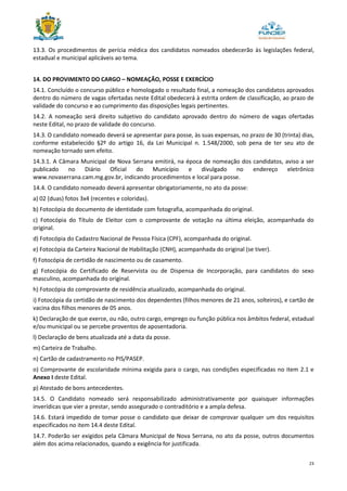 23
13.3. Os procedimentos de perícia médica dos candidatos nomeados obedecerão às legislações federal,
estadual e municipal aplicáveis ao tema.
14. DO PROVIMENTO DO CARGO – NOMEAÇÃO, POSSE E EXERCÍCIO
14.1. Concluído o concurso público e homologado o resultado final, a nomeação dos candidatos aprovados
dentro do número de vagas ofertadas neste Edital obedecerá à estrita ordem de classificação, ao prazo de
validade do concurso e ao cumprimento das disposições legais pertinentes.
14.2. A nomeação será direito subjetivo do candidato aprovado dentro do número de vagas ofertadas
neste Edital, no prazo de validade do concurso.
14.3. O candidato nomeado deverá se apresentar para posse, às suas expensas, no prazo de 30 (trinta) dias,
conforme estabelecido §2º do artigo 16, da Lei Municipal n. 1.548/2000, sob pena de ter seu ato de
nomeação tornado sem efeito.
14.3.1. A Câmara Municipal de Nova Serrana emitirá, na época de nomeação dos candidatos, aviso a ser
publicado no Diário Oficial do Município e divulgado no endereço eletrônico
www.novaserrana.cam.mg.gov.br, indicando procedimentos e local para posse.
14.4. O candidato nomeado deverá apresentar obrigatoriamente, no ato da posse:
a) 02 (duas) fotos 3x4 (recentes e coloridas).
b) Fotocópia do documento de identidade com fotografia, acompanhada do original.
c) Fotocópia do Título de Eleitor com o comprovante de votação na última eleição, acompanhada do
original.
d) Fotocópia do Cadastro Nacional de Pessoa Física (CPF), acompanhada do original.
e) Fotocópia da Carteira Nacional de Habilitação (CNH), acompanhada do original (se tiver).
f) Fotocópia de certidão de nascimento ou de casamento.
g) Fotocópia do Certificado de Reservista ou de Dispensa de Incorporação, para candidatos do sexo
masculino, acompanhada do original.
h) Fotocópia do comprovante de residência atualizado, acompanhada do original.
i) Fotocópia da certidão de nascimento dos dependentes (filhos menores de 21 anos, solteiros), e cartão de
vacina dos filhos menores de 05 anos.
k) Declaração de que exerce, ou não, outro cargo, emprego ou função pública nos âmbitos federal, estadual
e/ou municipal ou se percebe proventos de aposentadoria.
l) Declaração de bens atualizada até a data da posse.
m) Carteira de Trabalho.
n) Cartão de cadastramento no PIS/PASEP.
o) Comprovante de escolaridade mínima exigida para o cargo, nas condições especificadas no item 2.1 e
Anexo I deste Edital.
p) Atestado de bons antecedentes.
14.5. O Candidato nomeado será responsabilizado administrativamente por quaisquer informações
inverídicas que vier a prestar, sendo assegurado o contraditório e a ampla defesa.
14.6. Estará impedido de tomar posse o candidato que deixar de comprovar qualquer um dos requisitos
especificados no item 14.4 deste Edital.
14.7. Poderão ser exigidos pela Câmara Municipal de Nova Serrana, no ato da posse, outros documentos
além dos acima relacionados, quando a exigência for justificada.
 