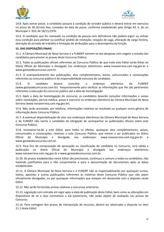 24
14.8. Após tomar posse, o candidato passará à condição de servidor público e deverá entrar em exercício
no prazo de 30 (trinta) dias, contados da data da posse, conforme estabelecido pelo Artigo 43, II, da Lei
Municipal n. 910, de 18/11/1976.
14.9. O candidato que for nomeado na condição de pessoa com deficiência não poderá arguir ou utilizar
essa condição para pleitear ou justificar pedido de relotação, reopção de vaga, alteração de carga horária,
alteração de jornada de trabalho e limitação de atribuições para o desempenho da função.
15. DAS DISPOSIÇÕES FINAIS
15.1. A Câmara Municipal de Nova Serrana e a FUNDEP eximem-se das despesas com viagens e estadia dos
candidatos para prestar as provas deste Concurso Público.
15.2. Todas as publicações oficiais referentes ao Concurso Público de que trata este Edital serão feitas no
Diário Oficial do Município e divulgado nos endereços eletrônicos: www.novaserrana.cam.mg.gov.br e
www.gestaodeconcursos.com.br.
15.3. O acompanhamento das publicações, atos complementares, avisos, comunicados e convocações
referentes ao concurso público é de responsabilidade exclusiva do candidato.
15.4. O candidato deverá consultar o endereço eletrônico da FUNDEP
(www.gestaodeconcursos.com.br) frequentemente para verificar as informações que lhe são pertinentes
referentes à execução do concurso público até a data de homologação.
15.5. Após a data de homologação do concurso, os candidatos deverão consultar informações e avisos
sobre nomeações, perícia médica, posse e exercício no endereço eletrônico da Câmara Municipal de Nova
Serrana (www.novaserrana.cam.mg.gov.br).
15.6. Não serão prestadas, por telefone, informações relativas ao resultado ou qualquer outro gênero de
informação deste Concurso Público.
15.7. A eventual disponibilização de atos nos endereços eletrônicos da Câmara Municipal de Nova Serrana
e da FUNDEP não isenta o candidato da obrigação de acompanhar as publicações oficiais sobre este
Concurso Público.
15.8. Incorporar-se-ão a este Edital, para todos os efeitos, quaisquer atos complementares, avisos,
comunicados e convocações, relativos a este Concurso Público, que vierem a ser publicados no Diário
Oficial do Município e divulgado nos endereços: www.novaserrana.cam.mg.gov.br e
www.gestaodeconcursos.com.br.
15.9. Para fins de comprovação de aprovação ou classificação do candidato no Concurso, será válida a
publicação no Diário Oficial do Município e divulgada nos endereços eletrônicos
www.novaserrana.cam.mg.gov.br e www.gestaodeconcursos.com.br.
15.10. Os prazos estabelecidos neste Edital são preclusivos, contínuos e comuns a todos os candidatos, não
havendo justificativa para o não cumprimento e para a apresentação de documentos após as datas
estabelecidas.
15.11. A Câmara Municipal de Nova Serrana e a FUNDEP não se responsabilizarão por quaisquer cursos,
textos, apostilas e outras publicações referentes às matérias deste Concurso Público que não sejam
oficialmente divulgadas, ou por quaisquer informações que estejam em desacordo com o disposto neste
Edital.
15.12. Não serão fornecidas provas relativas a concursos anteriores.
15.13. Legislação com entrada em vigor após a data de publicação deste Edital, bem como as alterações em
dispositivos de lei e atos normativos a ela posteriores, não serão objeto de avaliação nas provas do
Concurso.
15.14. Para contagem dos prazos de interposição de recursos, deverá ser observado o disposto no item
11.1 deste Edital.
 