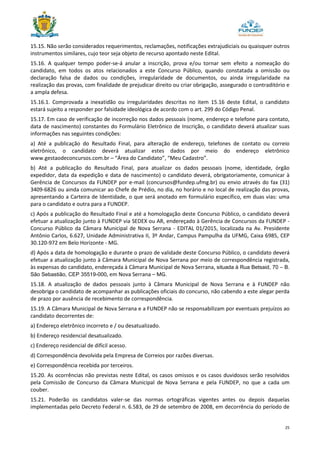 25
15.15. Não serão considerados requerimentos, reclamações, notificações extrajudiciais ou quaisquer outros
instrumentos similares, cujo teor seja objeto de recurso apontado neste Edital.
15.16. A qualquer tempo poder-se-á anular a inscrição, prova e/ou tornar sem efeito a nomeação do
candidato, em todos os atos relacionados a este Concurso Público, quando constatada a omissão ou
declaração falsa de dados ou condições, irregularidade de documentos, ou ainda irregularidade na
realização das provas, com finalidade de prejudicar direito ou criar obrigação, assegurado o contraditório e
a ampla defesa.
15.16.1. Comprovada a inexatidão ou irregularidades descritas no item 15.16 deste Edital, o candidato
estará sujeito a responder por falsidade ideológica de acordo com o art. 299 do Código Penal.
15.17. Em caso de verificação de incorreção nos dados pessoais (nome, endereço e telefone para contato,
data de nascimento) constantes do Formulário Eletrônico de Inscrição, o candidato deverá atualizar suas
informações nas seguintes condições:
a) Até a publicação do Resultado Final, para alteração de endereço, telefones de contato ou correio
eletrônico, o candidato deverá atualizar estes dados por meio do endereço eletrônico
www.gestaodeconcursos.com.br – “Área do Candidato”, “Meu Cadastro”.
b) Até a publicação do Resultado Final, para atualizar os dados pessoais (nome, identidade, órgão
expedidor, data da expedição e data de nascimento) o candidato deverá, obrigatoriamente, comunicar à
Gerência de Concursos da FUNDEP por e-mail (concursos@fundep.ufmg.br) ou envio através do fax (31)
3409-6826 ou ainda comunicar ao Chefe de Prédio, no dia, no horário e no local de realização das provas,
apresentando a Carteira de Identidade, o que será anotado em formulário específico, em duas vias: uma
para o candidato e outra para a FUNDEP.
c) Após a publicação do Resultado Final e até a homologação deste Concurso Público, o candidato deverá
efetuar a atualização junto à FUNDEP via SEDEX ou AR, endereçado à Gerência de Concursos da FUNDEP -
Concurso Público da Câmara Municipal de Nova Serrana - EDITAL 01/2015, localizada na Av. Presidente
Antônio Carlos, 6.627, Unidade Administrativa II, 3º Andar, Campus Pampulha da UFMG, Caixa 6985, CEP
30.120-972 em Belo Horizonte - MG.
d) Após a data de homologação e durante o prazo de validade deste Concurso Público, o candidato deverá
efetuar a atualização junto à Câmara Municipal de Nova Serrana por meio de correspondência registrada,
às expensas do candidato, endereçada à Câmara Municipal de Nova Serrana, situada à Rua Betsaid, 70 – B.
São Sebastião, CEP 35519-000, em Nova Serrana – MG.
15.18. A atualização de dados pessoais junto à Câmara Municipal de Nova Serrana e à FUNDEP não
desobriga o candidato de acompanhar as publicações oficiais do concurso, não cabendo a este alegar perda
de prazo por ausência de recebimento de correspondência.
15.19. A Câmara Municipal de Nova Serrana e a FUNDEP não se responsabilizam por eventuais prejuízos ao
candidato decorrentes de:
a) Endereço eletrônico incorreto e / ou desatualizado.
b) Endereço residencial desatualizado.
c) Endereço residencial de difícil acesso.
d) Correspondência devolvida pela Empresa de Correios por razões diversas.
e) Correspondência recebida por terceiros.
15.20. As ocorrências não previstas neste Edital, os casos omissos e os casos duvidosos serão resolvidos
pela Comissão de Concurso da Câmara Municipal de Nova Serrana e pela FUNDEP, no que a cada um
couber.
15.21. Poderão os candidatos valer-se das normas ortográficas vigentes antes ou depois daquelas
implementadas pelo Decreto Federal n. 6.583, de 29 de setembro de 2008, em decorrência do período de
 