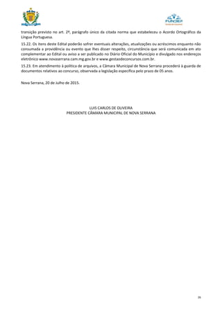 26
transição previsto no art. 2º, parágrafo único da citada norma que estabeleceu o Acordo Ortográfico da
Língua Portuguesa.
15.22. Os itens deste Edital poderão sofrer eventuais alterações, atualizações ou acréscimos enquanto não
consumada a providência ou evento que lhes disser respeito, circunstância que será comunicada em ato
complementar ao Edital ou aviso a ser publicado no Diário Oficial do Município e divulgado nos endereços
eletrônico www.novaserrana.cam.mg.gov.br e www.gestaodeconcursos.com.br.
15.23. Em atendimento à política de arquivos, a Câmara Municipal de Nova Serrana procederá à guarda de
documentos relativos ao concurso, observada a legislação específica pelo prazo de 05 anos.
Nova Serrana, 20 de Julho de 2015.
LUIS CARLOS DE OLIVEIRA
PRESIDENTE CÂMARA MUNICIPAL DE NOVA SERRANA
 