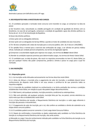 3
destinada à pessoa com deficiência será a 9ª vaga.
4. DOS REQUISITOS PARA A INVESTIDURA NOS CARGOS
4.1. O candidato aprovado e nomeado neste concurso será investido no cargo, se comprovar na data da
posse:
a) Ser brasileiro nato, naturalizado ou cidadão português em condição de igualdade de direitos com os
brasileiros; no caso de ser português, comprovar a condição de igualdade e gozo dos direitos políticos na
forma do art. 12, § 1º da Constituição da República.
b) Gozar dos direitos políticos.
c) Estar quite com as obrigações eleitorais.
d) Estar quite com as obrigações do Serviço Militar, quando se tratar de candidato do sexo masculino.
e) Ter 18 anos completos até a data da inscrição para o concurso público. (Art. 10, IV da Lei 1.545/2000.)
f) Ter aptidão física e mental para o exercício das atribuições do cargo, a ser aferida em perícia médica
oficial, realizada por unidade pericial competente, nos termos da legislação vigente.
g) Comprovar a escolaridade exigida para ingresso nos cargos, nos termos do Anexo I deste Edital.
h) Atender às condições especiais previstas para determinados cargos, nos termos do Anexo I deste Edital.
4.2. O candidato que, na data da posse, não reunir os requisitos enumerados no item 4.1 deste Edital, ou
que por qualquer motivo não puder comprová-los, perderá o direito à posse no cargo para o qual for
nomeado.
5. DAS INSCRIÇÕES
5.1. Disposições gerais
5.1.1. As inscrições serão efetuadas exclusivamente nas formas descritas neste Edital.
5.1.2. Antes de efetuar a inscrição e/ou o pagamento do valor de inscrição, o candidato deverá tomar
conhecimento do disposto neste Edital e em seus anexos e certificar-se de que preenche todos os
requisitos exigidos.
5.1.3. A inscrição do candidato implicará no conhecimento e na tácita aceitação das normas e condições
estabelecidas neste Edital, em relação às quais não poderá alegar desconhecimento.
5.1.4. Não haverá, sob qualquer pretexto, inscrição provisória, condicional ou extemporânea.
5.1.5. Não será admitida, sob qualquer pretexto, inscrição feita por fax, via postal, correio eletrônico ou
outro meio que não os estabelecidos neste Edital.
5.1.6. A Ficha Eletrônica de Isenção, o Requerimento Eletrônico de Inscrição e o valor pago referente à
inscrição são pessoais e intransferíveis.
5.1.7. O pagamento do valor de inscrição, por si só, não confere ao candidato o direito de submeter-se às
etapas deste concurso público.
5.1.8. O candidato poderá concorrer somente a 1 (um) cargo deste Concurso Público.
5.1.9. Depois de confirmados e transmitidos os dados cadastrados pelo candidato na Ficha Eletrônica de
Isenção ou no Requerimento Eletrônico de Inscrição, não serão aceitos:
a) Alteração no cargo / área de conhecimento indicado pelo candidato na Ficha Eletrônica de Isenção ou no
Requerimento Eletrônico de Inscrição.
 