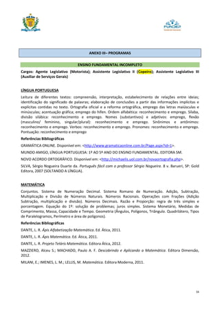 34
ANEXO III– PROGRAMAS
ENSINO FUNDAMENTAL INCOMPLETO
Cargos: Agente Legislativo (Motorista); Assistente Legislativo II (Copeiro); Assistente Legislativo III
(Auxiliar de Serviços Gerais)
LÍNGUA PORTUGUESA
Leitura de diferentes textos: compreensão, interpretação, estabelecimento de relações entre ideias;
identificação do significado de palavras; elaboração de conclusões a partir das informações implícitas e
explícitas contidas no texto. Ortografia oficial e a reforma ortográfica, emprego das letras maiúsculas e
minúsculas; acentuação gráfica; emprego do hífen. Ordem alfabética: reconhecimento e emprego. Sílaba,
divisão silábica: reconhecimento e emprego. Nomes (substantivos) e adjetivos: emprego, flexão
(masculino/ feminino, singular/plural): reconhecimento e emprego. Sinônimos e antônimos:
reconhecimento e emprego. Verbos: reconhecimento e emprego. Pronomes: reconhecimento e emprego.
Pontuação: reconhecimento e emprego
Referências Bibliográficas
GRAMÁTICA ONLINE. Disponível em: <http://www.gramaticaonline.com.br/Page.aspx?id=1>.
MUNDO AMIGO, LÍNGUA PORTUGUESA: 1º AO 5º ANO DO ENSINO FUNDAMENTAL. EDITORA SM.
NOVO ACORDO ORTOGRÁFICO. Disponível em: <http://michaelis.uol.com.br/novaortografia.php>.
SILVA, Sérgio Nogueira Duarte da. Português fácil com o professor Sérgio Nogueira. 8 v. Barueri, SP: Gold
Editora, 2007 (SOLTANDO A LÍNGUA).
MATEMÁTICA
Conjuntos. Sistema de Numeração Decimal. Sistema Romano de Numeração. Adição, Subtração,
Multiplicação e Divisão de Números Naturais. Números Racionais. Operações com Frações (Adição
Subtração, multiplicação e divisão). Números Decimais. Razão e Proporção: regra de três simples e
porcentagem. Equação do 1º: solução de problemas; juros simples. Sistema Monetário, Medidas de
Comprimento, Massa, Capacidade e Tempo. Geometria (Ângulos, Polígonos, Triângulo. Quadrilátero, Tipos
de Paralelogramos, Perímetro e área de polígonos).
Referências Bibliográficas
DANTE, L. R. Ápis Alfabetização Matemática. Ed. Ática, 2011.
DANTE, L. R. Ápis Matemática. Ed. Ática, 2011.
DANTE, L. R. Projeto Teláris Matemática. Editora Ática, 2012.
MAZZIERO, Alceu S.; MACHADO, Paulo A. F. Descobrindo e Aplicando a Matemática. Editora Dimensão,
2012.
MILANI, E.; IMENES, L. M.; LELLIS, M. Matemática. Editora Moderna, 2011.
 