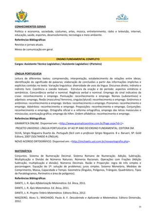 35
CONHECIMENTOS GERAIS
Política e economia, sociedade, costumes, artes, música, entretenimento, rádio e televisão, internet,
educação, saúde, esportes, desenvolvimento, tecnologia e meio ambiente.
Referências Bibliográficas
Revistas e jornais atuais.
Meios de comunicação em geral.
ENSINO FUNDAMENTAL COMPLETO
Cargos: Assistente Técnico Legislativo / Assistente Legislativo I (Porteiro)
LÍNGUA PORTUGUESA
Leitura de diferentes textos: compreensão, interpretação, estabelecimento de relações entre ideias;
identificação do significado de palavras; elaboração de conclusões a partir das informações implícitas e
explícitas contidas no texto. Variação linguística: diversidade de usos da língua. Discursos direto, indireto e
indireto livre. Coerência e coesão textuais. Estrutura da oração e do período: aspectos sintáticos e
semânticos. Concordância verbal e nominal. Regência verbal e nominal. Emprego do sinal indicativo da
crase: reconhecimento e emprego. Pontuação: reconhecimento e emprego. Nomes (substantivos) e
adjetivos: emprego, flexão (masculino/ feminino, singular/plural): reconhecimento e emprego. Sinônimos e
antônimos: reconhecimento e emprego. Verbos: reconhecimento e emprego. Pronomes: reconhecimento e
emprego. Advérbios: reconhecimento e emprego. Preposições: reconhecimento e emprego. Conjunções:
reconhecimento e emprego. Ortografia oficial e a reforma ortográfica, emprego das letras maiúsculas e
minúsculas; acentuação gráfica; emprego do hífen. Ordem alfabética: reconhecimento e emprego.
Referências Bibliográficas
GRAMÁTICA ONLINE. Disponível em: <http://www.gramaticaonline.com.br/Page.aspx?id=1>.
PROJETO UNIVERSO: LÍNGUA PORTUGUESA: 6º AO 9º ANO DO ENSINO FUNDAMENTAL. EDITORA SM.
SILVA, Sérgio Nogueira Duarte da. Português fácil com o professor Sérgio Nogueira. 8 v. Barueri, SP: Gold
Editora, 2007 (SOLTANDO A LÍNGUA).
NOVO ACORDO ORTOGRÁFICO. Disponível em: <http://michaelis.uol.com.br/novaortografia.php>.
MATEMÁTICA
Conjuntos. Sistema de Numeração Decimal. Sistema Romano de Numeração. Adição, Subtração,
Multiplicação e Divisão de Números Naturais. Números Racionais. Operações com Frações (Adição
Subtração, multiplicação e divisão). Números Decimais. Razão e Proporção: regra de três simples e
porcentagem. Equação do 1º: solução de problemas; juros simples. Sistema Monetário, Medidas de
Comprimento, Massa, Capacidade e Tempo. Geometria (Ângulos, Polígonos, Triângulo. Quadrilátero, Tipos
de Paralelogramos, Perímetro e área de polígonos).
Referências Bibliográficas
DANTE, L. R. Ápis Alfabetização Matemática. Ed. Ática, 2011.
DANTE, L. R. Ápis Matemática. Ed. Ática, 2011.
DANTE, L. R. Projeto Teláris Matemática. Editora Ática, 2012.
MAZZIERO, Alceu S.; MACHADO, Paulo A. F. Descobrindo e Aplicando a Matemática. Editora Dimensão,
2012.
 