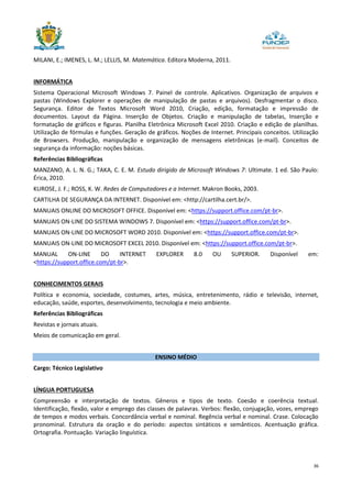 36
MILANI, E.; IMENES, L. M.; LELLIS, M. Matemática. Editora Moderna, 2011.
INFORMÁTICA
Sistema Operacional Microsoft Windows 7. Painel de controle. Aplicativos. Organização de arquivos e
pastas (Windows Explorer e operações de manipulação de pastas e arquivos). Desfragmentar o disco.
Segurança. Editor de Textos Microsoft Word 2010, Criação, edição, formatação e impressão de
documentos. Layout da Página. Inserção de Objetos. Criação e manipulação de tabelas, Inserção e
formatação de gráficos e figuras. Planilha Eletrônica Microsoft Excel 2010. Criação e edição de planilhas.
Utilização de fórmulas e funções. Geração de gráficos. Noções de Internet. Principais conceitos. Utilização
de Browsers. Produção, manipulação e organização de mensagens eletrônicas (e-mail). Conceitos de
segurança da informação: noções básicas.
Referências Bibliográficas
MANZANO, A. L. N. G.; TAKA, C. E. M. Estudo dirigido de Microsoft Windows 7: Ultimate. 1 ed. São Paulo:
Érica, 2010.
KUROSE, J. F.; ROSS, K. W. Redes de Computadores e a Internet. Makron Books, 2003.
CARTILHA DE SEGURANÇA DA INTERNET. Disponível em: <http://cartilha.cert.br/>.
MANUAIS ONLINE DO MICROSOFT OFFICE. Disponível em: <https://support.office.com/pt-br>.
MANUAIS ON-LINE DO SISTEMA WINDOWS 7. Disponível em: <https://support.office.com/pt-br>.
MANUAIS ON-LINE DO MICROSOFT WORD 2010. Disponível em: <https://support.office.com/pt-br>.
MANUAIS ON-LINE DO MICROSOFT EXCEL 2010. Disponível em: <https://support.office.com/pt-br>.
MANUAL ON-LINE DO INTERNET EXPLORER 8.0 OU SUPERIOR. Disponível em:
<https://support.office.com/pt-br>.
CONHECIMENTOS GERAIS
Política e economia, sociedade, costumes, artes, música, entretenimento, rádio e televisão, internet,
educação, saúde, esportes, desenvolvimento, tecnologia e meio ambiente.
Referências Bibliográficas
Revistas e jornais atuais.
Meios de comunicação em geral.
ENSINO MÉDIO
Cargo: Técnico Legislativo
LÍNGUA PORTUGUESA
Compreensão e interpretação de textos. Gêneros e tipos de texto. Coesão e coerência textual.
Identificação, flexão, valor e emprego das classes de palavras. Verbos: flexão, conjugação, vozes, emprego
de tempos e modos verbais. Concordância verbal e nominal. Regência verbal e nominal. Crase. Colocação
pronominal. Estrutura da oração e do período: aspectos sintáticos e semânticos. Acentuação gráfica.
Ortografia. Pontuação. Variação linguística.
 