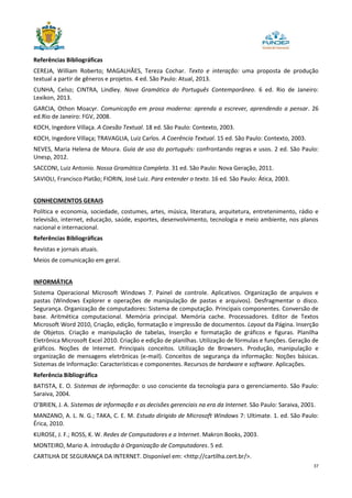 37
Referências Bibliográficas
CEREJA, William Roberto; MAGALHÃES, Tereza Cochar. Texto e interação: uma proposta de produção
textual a partir de gêneros e projetos. 4 ed. São Paulo: Atual, 2013.
CUNHA, Celso; CINTRA, Lindley. Nova Gramática do Português Contemporâneo. 6 ed. Rio de Janeiro:
Lexikon, 2013.
GARCIA, Othon Moacyr. Comunicação em prosa moderna: aprenda a escrever, aprendendo a pensar. 26
ed.Rio de Janeiro: FGV, 2008.
KOCH, Ingedore Villaça. A Coesão Textual. 18 ed. São Paulo: Contexto, 2003.
KOCH, Ingedore Villaça; TRAVAGLIA, Luiz Carlos. A Coerência Textual. 15 ed. São Paulo: Contexto, 2003.
NEVES, Maria Helena de Moura. Guia de uso do português: confrontando regras e usos. 2 ed. São Paulo:
Unesp, 2012.
SACCONI, Luiz Antonio. Nossa Gramática Completa. 31 ed. São Paulo: Nova Geração, 2011.
SAVIOLI, Francisco Platão; FIORIN, José Luiz. Para entender o texto. 16 ed. São Paulo: Ática, 2003.
CONHECIMENTOS GERAIS
Política e economia, sociedade, costumes, artes, música, literatura, arquitetura, entretenimento, rádio e
televisão, internet, educação, saúde, esportes, desenvolvimento, tecnologia e meio ambiente, nos planos
nacional e internacional.
Referências Bibliográficas
Revistas e jornais atuais.
Meios de comunicação em geral.
INFORMÁTICA
Sistema Operacional Microsoft Windows 7. Painel de controle. Aplicativos. Organização de arquivos e
pastas (Windows Explorer e operações de manipulação de pastas e arquivos). Desfragmentar o disco.
Segurança. Organização de computadores: Sistema de computação. Principais componentes. Conversão de
base. Aritmética computacional. Memória principal. Memória cache. Processadores. Editor de Textos
Microsoft Word 2010, Criação, edição, formatação e impressão de documentos. Layout da Página. Inserção
de Objetos. Criação e manipulação de tabelas, Inserção e formatação de gráficos e figuras. Planilha
Eletrônica Microsoft Excel 2010. Criação e edição de planilhas. Utilização de fórmulas e funções. Geração de
gráficos. Noções de Internet. Principais conceitos. Utilização de Browsers. Produção, manipulação e
organização de mensagens eletrônicas (e-mail). Conceitos de segurança da informação: Noções básicas.
Sistemas de Informação: Características e componentes. Recursos de hardware e software. Aplicações.
Referência Bibliográfica
BATISTA, E. O. Sistemas de informação: o uso consciente da tecnologia para o gerenciamento. São Paulo:
Saraiva, 2004.
O’BRIEN, J. A. Sistemas de informação e as decisões gerenciais na era da Internet. São Paulo: Saraiva, 2001.
MANZANO, A. L. N. G.; TAKA, C. E. M. Estudo dirigido de Microsoft Windows 7: Ultimate. 1. ed. São Paulo:
Érica, 2010.
KUROSE, J. F.; ROSS, K. W. Redes de Computadores e a Internet. Makron Books, 2003.
MONTEIRO, Mario A. Introdução à Organização de Computadores. 5 ed.
CARTILHA DE SEGURANÇA DA INTERNET. Disponível em: <http://cartilha.cert.br/>.
 