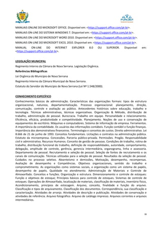 38
MANUAIS ONLINE DO MICROSOFT OFFICE. Disponível em: <https://support.office.com/pt-br>.
MANUAIS ON-LINE DO SISTEMA WINDOWS 7. Disponível em: <https://support.office.com/pt-br>.
MANUAIS ON-LINE DO MICROSOFT WORD 2010. Disponível em: <https://support.office.com/pt-br>.
MANUAIS ON-LINE DO MICROSOFT EXCEL 2010. Disponível em: <https://support.office.com/pt-br>.
MANUAL ON-LINE DO INTERNET EXPLORER 8.0 OU SUPERIOR. Disponível em:
<https://support.office.com/pt-br>.
LEGISLAÇÃO MUNICIPAL
Regimento Interno da Câmara de Nova Serrana. Legislação Orgânica.
Referências Bibliográficas
Lei Orgânica do Município de Nova Serrana
Regimento Interno da Câmara Municipal de Nova Serrana.
Estatuto do Servidor do Município de Nova Serrana (Lei Nº 1.548/2000).
CONHECIMENTO ESPECÍFICO
Conhecimentos básicos de administração. Características das organizações formais: tipos de estrutura
organizacional, natureza, departamentalização. Processo organizacional: planejamento, direção,
comunicação, controle e avaliação ao público. Antecedentes históricos sobre educação, trabalho e
tecnologia. Técnicas administrativas, técnicas organizativas. Organização & Método, distribuição de
trabalho, administração de pessoal. Burocracia. Trabalho em equipe. Personalidade e relacionamento.
Eficiência, eficácia, produtividade e competitividade. Planejamento. Noções de uso e conservação de
equipamentos de escritório. Máquinas e computadores. Sistema de informação de empresa. Ferramentas.
A importância da contabilidade. Os usuários das informações contábeis. Função contábil e função finanças.
Importância dos demonstrativos financeiros. Terminologia e conceitos de custos. Direito administrativo. Lei
8.666 de 21 de junho de 1993. Conceitos fundamentais. Licitações e contratos na administração pública.
Estatuto da microempresa. Concessões. Parceria público-privada. Permissões. Pregão. Responsabilidade
civil e administrativa. Recursos Humanos. Conceito de gestão de pessoas. Condições de trabalho, rotina de
trabalho, distribuição funcional do trabalho, definição de responsabilidades, autoridade, comportamento,
delegação, amplitude de controle, gerência, gerencia intermediária, organograma, linha e assessoria.
Departamento de pessoal. Recrutamento e seleção de pessoal. Seleção de fontes de recrutamento e os
canais de comunicação. Técnicas utilizadas para a seleção de pessoal. Resultados da seleção de pessoal.
Cuidados no processo seletivo. Absenteísmo e demissões, Motivação, desempenho, recompensas.
Avaliação de desempenho e Competências. Objetivos organizacionais, sentido do trabalho e
comprometimento. As organizações como sistemas sociais, a organização como um sistema de papéis,
desempenho de papéis. Qualidade no atendimento. Administração de Materiais e Controle de
Almoxarifado. Conceitos e funções. Organização e estrutura. Dimensionamento e controle de estoques:
Função e objetivos de estoque; Princípios básicos para controle de estoques. Sistemas de controle de
estoques. Operações de Almoxarifado, localização de materiais, classificação de materiais, inventário físico,
Acondicionamento, princípios de estocagem. Arquivo, conceito, finalidade e função do arquivo.
Classificação e tipos de arquivamento. Classificação dos documentos. Correspondência, sua classificação e
caracterização. Atividades de arranjo. Atividades de descrição e publicação. Atividades de conservação e
atividades de referência. Arquivo fotográfico. Arquivo de catálogo impresso. Arquivos correntes e arquivos
intermediários.
 