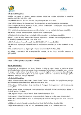 39
Referências Bibliográficas
ARAÚJO, Luis César G.; GARCIA, Adriana Amadeu. Gestão de Pessoas. Estratégias e integração
organizacional. São Paulo: Atlas, 2008.
CHIAVENATO, Idalberto. Recursos Humanos. Edição Compacta. São Paulo: Atlas.
CHIAVENATO, Idalberto. Gestão de pessoas: O novo papel dos recursos humanos nas organizações.
CHING, Hong Yuh; MARQUES, Fernando; PRADO, Lucilene. Contabilidade e Finanças para não especialistas.
São Paulo: Pearson Prentice Hall, 2006.
CURY, Antônio. Organização e métodos: uma visão holística. 8 ed. rev. ampliada. São Paulo: Atlas, 2007.
DIAS, Marco Aurélio P. Administração de Materiais. 4 ed. São Paulo: Atlas.
MAXIMIANO, Antônio César Amaru. Introdução à Administração. 6 ed. São Paulo: Atlas, 2006.
OLIVEIRA, Djalma de Pinho Rebouças de. Sistemas, organização e métodos: uma abordagem gerencial. 16
ed. Reestruturada e Atualizada. São Paulo: Atlas, 2006.
PAES, Marilena Leite. Arquivo Teoria e Prática. Ed. FGV 2004.20ª reimpressão, 2013.
SINCLAYR, Luiz. Organização e Técnica Comercial: introdução à Administração. 21 ed. São Paulo: Saraiva,
1999.
SILVA, Adelphino Teixeira da. Organização e Técnica Comercial. São Paulo: Atlas, 2000.
LICITAÇÕES E CONTRATOS DA ADMINISTRAÇÃO PÚBLICA. 16 ed., 2015. (COLEÇÃO SARAIVA DE
LEGISLAÇÃO).
ENSINO SUPERIOR
Cargos: Analista Legislativo (Advogado) e Contador
LÍNGUA PORTUGUESA
Compreensão e interpretação de textos. Gêneros e tipos de texto. Coesão e coerência textual.
Identificação, flexão, valor e emprego das classes de palavras. Verbos: flexão, conjugação, vozes, emprego
de tempos e modos verbais. Concordância verbal e nominal. Regência verbal e nominal. Crase. Colocação
pronominal. Estrutura da oração e do período: aspectos sintáticos e semânticos. Acentuação gráfica.
Ortografia. Pontuação. Variação linguística.
Referências Bibliográficas
CEREJA, William Roberto; MAGALHÃES, Tereza Cochar. Texto e interação: uma proposta de produção
textual a partir de gêneros e projetos. 4 ed. São Paulo: Atual, 2013.
CUNHA, Celso; CINTRA, Lindley. Nova Gramática do Português Contemporâneo. 6 ed. Rio de Janeiro:
Lexikon, 2013.
GARCIA, Othon Moacyr. Comunicação em prosa moderna: aprenda a escrever, aprendendo a pensar. 26
ed.Rio de Janeiro: FGV, 2008.
KOCH, Ingedore Villaça. A Coesão Textual. 18 ed. São Paulo: Contexto, 2003.
KOCH, Ingedore Villaça; TRAVAGLIA, Luiz Carlos. A Coerência Textual. 15 ed. São Paulo: Contexto, 2003.
NEVES, Maria Helena de Moura. Guia de uso do português: confrontando regras e usos. 2 ed. São Paulo:
Unesp, 2012.
SACCONI, Luiz Antonio. Nossa Gramática Completa. 31 ed. São Paulo: Nova Geração, 2011.
SAVIOLI, Francisco Platão; FIORIN, José Luiz. Para entender o texto. 16 ed. São Paulo: Ática, 2003.
 