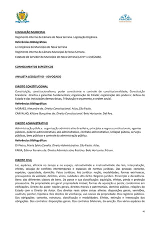 40
LEGISLAÇÃO MUNICIPAL
Regimento Interno da Câmara de Nova Serrana. Legislação Orgânica.
Referências Bibliográficas
Lei Orgânica do Município de Nova Serrana
Regimento Interno da Câmara Municipal de Nova Serrana.
Estatuto do Servidor do Município de Nova Serrana (Lei Nº 1.548/2000).
CONHECIMENTOS ESPECÍFICOS
ANALISTA LEGISLATIVO - ADVOGADO
DIREITO CONSTITUCIONAL
Constituição, constitucionalismo, poder constituinte e controle de constitucionalidade; Constituição
brasileira: direitos e garantias fundamentais; organização do Estado; organização dos poderes; defesa do
Estado e das instituições democráticas, Tributação e orçamento, e ordem social.
Referências Bibliográficas
MORAES, Alexandre de. Direito Constitucional. Atlas, São Paulo.
CARVALHO, Kildare Gonçalves de. Direito Constitucional. Belo Horizonte: Del Rey.
DIREITO ADMINISTRATIVO
Administração pública: organização administrativa brasileira, princípios e regras constitucionais, agentes
públicos, poderes administrativos, ato administrativo, contrato administrativo, licitação pública, serviços
públicos, bens públicos e controle da administração pública.
Referências Bibliográficas
Di Pietro, Maria Sylvia Zanella. Direito Administrativo. São Paulo: Atlas.
FARIA, Edimur Ferreira de. Direito Administrativo Positivo. Belo Horizonte: Fórum.
DIREITO CIVIL
Lei, espécies, eficácia no tempo e no espaço, retroatividade e irretroatividade das leis, interpretação,
efeitos, solução de conflitos intertemporais e espaciais de normas jurídicas. Das pessoas: conceito,
espécies, capacidade, domicílio. Fatos Jurídicos. Ato jurídico: noção, modalidades, formas extrínsecas,
pressupostos da validade, defeitos, vícios, nulidades. Ato ilícito. Negócio jurídico. Prescrição e decadência.
Bens: das diferentes classes de bens. Da posse e sua classificação: aquisição, efeitos, perda e proteção
possessória. Da propriedade em geral: propriedade imóvel, formas de aquisição e perda; condomínio em
edificações. Direito do autor: noções gerais, direitos morais e patrimoniais, domínio público, relações do
Estado com o Direito do Autor. Dos direitos reais sobre coisas alheias: disposições gerais, servidões,
usufruto, penhor, hipoteca. Dos direitos de vizinhança, uso nocivo da propriedade. Dos registros públicos.
Das obrigações: conceito, estrutura, classificação e modalidades. Efeitos, extinção e inexecução das
obrigações. Dos contratos: disposições gerais. Dos contratos bilaterais, da evicção. Das várias espécies de
 