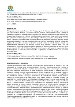 41
contratos: da compra e venda, da locação, do depósito. Enriquecimento sem causa. Da responsabilidade
civil do particular. Princípios fundamentais da Lei N. 8.078/90.
Referências Bibliográficas
DINIZ, Maria Helena. Curso de Direito Civil Brasileiro. São Paulo: Saraiva.
FIUZA, César. Direito Civil: curso completo. Belo Horizonte: Del Rey.
Lei N. 8.078/90.
PROCESSO CIVIL
Princípios constitucionais do Processo Civil. Princípios gerais do Processo Civil. Jurisdição contenciosa e
jurisdição voluntária: distinção. Competência: conceito, espécies, critérios determinativos. Conflitos de
competência. Formação, suspensão e extinção do processo. Atos processuais: classificação, forma, prazo,
tempo e lugar. Procedimento ordinário. Procedimento sumário e especial. Dos procedimentos especiais.
Das Ações reivindicatórias e possessórias. Dos Embargos de Terceiros, usucapião. Antecipação da tutela de
mérito. Julgamento conforme o estado do processo. Audiência. Sentença e coisa julgada. Recursos: noções
gerais, sistema, espécies. Execução: partes, competência, requisitos, liquidação de sentença. Das diversas
espécies de execução, embargos do devedor, execução contra a Fazenda Pública. Exceção de
preexecutividade. Intervenção. Do Processo cautelar. Ação Monitória. Execução Fiscal. Ação de
desapropriação. Uniformização de jurisprudência. Mandado de segurança. Suspensão de Segurança. Ação
popular. Inquérito Civil. Ação Civil Pública. Ação declaratória incidental. Ação rescisória. As pessoas jurídicas
de direito público no processo civil. Especificidades. A legitimidade do Poder Legislativo para figurar em
juízo como parte.
Referências Bibliográficas
ALVIM, Arruda. Manual de Direito Processual Civil. São Paulo: Revista dos Tribunais.
THEODORO JUNIOR, Humberto. Curso de direito processual civil. Rio de Janeiro: Forense.
DIREITO TRIBUTÁRIO E FINANCEIRO
Definição e conteúdo do direito tributário, noção de tributo e suas espécies. O imposto, a taxa e a
contribuição de melhoria; outras contribuições. Fontes principais e secundárias do Direito Tributário. O
Sistema Constitucional Tributário Brasileiro, competências tributárias, discriminação das receitas
tributárias, limitações constitucionais ao poder de tributar. O fato gerador da obrigação tributária.
Obrigação Tributária: conceito, elementos e natureza jurídica. O Fato Gerador da Obrigação Tributária:
momento de ocorrência e efeitos. Sujeito Ativo: competência constitucional de tributar. Indelegabilidade
da competência tributária. Limitações constitucionais da competência tributária. Sujeito Passivo:
classificação. Pessoas jurídicas de Direito Público como sujeitos passivos. A capacidade tributária e a
capacidade civil. A solidariedade. O domicílio tributário. Responsabilidade tributária. Responsabilidade dos
sucessores e de terceiros. Responsabilidade por infrações. Incidência, Não Incidência, Isenção. Imunidade e
Anistia. O Crédito Tributário: constituição do crédito tributário. Lançamento: definição, modalidade e
efeitos. Suspensão do crédito tributário: modalidades. Extinção do crédito tributário: modalidades: a
restituição do indébito tributário; exclusão do crédito tributário. Repartição da Competência Tributária.
Tributos Municipais: impostos sobre a propriedade predial e territorial urbana: serviços de qualquer
natureza; transmissão intervivos a qualquer título, por ato oneroso de bens imóveis. Taxas de serviço e de
polícia. Contribuição de melhoria. Contribuições parafiscais. O Ilícito Tributário: tipos de sanções. Crimes
contra a Fazenda Pública. Débitos Fiscais: correção monetária. Parcelamento. Dívida Ativa e sua Cobrança.
Lei Federal Nº 4.320/64 e suas atualizações. Lei Complementar Nº 101 de 2000 (Lei de Responsabilidade
Fiscal) e suas atualizações. Legislação Municipal: Lei Orgânica do Município de Nova Serrana. Regimento
Interno da Câmara Municipal de Nova Serrana.
 