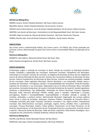 42
Referências Bibliográficas
AMARO, Luciano. Direito Tributário Brasileiro. São Paulo: Editora Saraiva.
BALEEIRO, Aliomar. Direito Tributário Brasileiro. Rio de Janeiro: Forense.
COÊLHO, Sacha Calmon Navarro. Curso de Direito Tributário Brasileiro. Rio de Janeiro: Editora Forense.
MARTINS, Ives Gandra da Silva (org.). Comentários à Lei de Responsabilidade Fiscal. São Paulo: Saraiva.
OLIVEIRA, Regis Fernandes de. Manual de Direito Financeiro. São Paulo: Revista dos Tribunais.
TORRES, Ricardo Lobo. Curso de Direito Financeiro e tributário. Rio de Janeiro: Renovar.
DIREITO PENAL
Dos Crimes contra a Administração Pública; Dos Crimes contra a Fé Pública; Dos Crimes praticados por
particular contra a Administração em geral; Dos Crimes contra a Incolumidade Pública; Da Aplicação da Lei
Penal.
Referência Bibliográfica
MIRABETE, Júlio Fabbrini. Manual de Direito Penal. São Paulo: Atlas.
JESUS, Damásio Evangelista de. Direito Penal. São Paulo: Saraiva.
DIREITO MUNICIPAL
O Município: origem e evolução do município no Brasil. Posição do município na federação brasileira.
Criação, instalação e organização dos municípios. Autonomia municipal. Competência dos Municípios.
Intervenção no município. Conceito de município. Lei Orgânica do Município de Nova Serrana. Regimento
Interno da Câmara Municipal de Nova Serrana. Estatuto dos Funcionários Públicos do Município de Nova
Serrana. Sistema Previdenciário do Município de Nova Serrana. Controle de constitucionalidade, validade
de leis municipais. Poder Legislativo Municipal: Câmara Municipal e sua composição. Eleição, posse e
mandato dos Vereadores. Prerrogativas, direitos e incompatibilidades dos Vereadores. Perda do mandato.
Suplentes de Vereadores e sua convocação. Organização interna da Câmara Municipal. Mesa. Comissões
permanentes. Comissões temporárias: de estudo e Comissão Parlamentar de Inquérito. Sessões legislativas:
ordinárias e extraordinárias. Das deliberações. Atribuições da Câmara Municipal. Processo Legislativo
Municipal. Poder Executivo Municipal: Prefeito: eleição, posse e mandato; substituição e sucessão;
prerrogativas, direitos e incompatibilidades; responsabilidades e infrações; extinção e cassação do
mandato; atribuições e auxiliares diretos. Administração Municipal: Organização dos serviços públicos
locais: forma e meios de prestação. Autarquias, Empresas Públicas, Sociedades de Economia Mista e
Fundações instituídas pelo poder municipal. Servidores municipais e seu regime jurídico. Planejamento
municipal. Atos Administrativos municipais: publicação, registro, forma, certidões. Bens e patrimônios
municipais. Finanças Municipais: tributos. Preços públicos. Orçamentos: Lei do Plano Plurianual. Lei de
Diretrizes Orçamentárias, Lei do Orçamento Anual. Fiscalização financeira e orçamentária. Controle interno
e externo. Tribunal de Contas do Município. Poder de Polícia. Urbanismo. Plano Diretor Estratégico. Uso e
ocupação do solo. Zoneamento. Proteção ambiental. Estatuto da Cidade.
Referências Bibliográficas
CASTRO, José Nilo de. Direito Municipal Positivo. Del Rey Editora.
MEIRELLES, Hely Lopes. Direito municipal brasileiro. São Paulo: Malheiros.
 