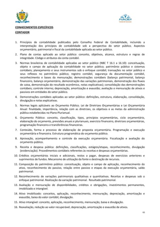 43
CONHECIMENTOS ESPECÍFICOS
CONTADOR
1. Princípios de contabilidade publicados pelo Conselho Federal de Contabilidade, incluindo a
interpretação dos princípios de contabilidade sob a perspectiva do setor público. Aspectos
orçamentário, patrimonial e fiscal da contabilidade aplicada ao setor público.
2. Plano de contas aplicado ao setor público: conceito, objetivos, alcance, estrutura e regras de
integridade. Código e atributos da conta contábil.
3. Normas brasileiras de contabilidade aplicadas ao setor público (NBC T 16.1 a 16.10): conceituação,
objeto e campo de aplicação da contabilidade no setor público; patrimônio público e sistemas
contábeis; planejamento e seus instrumentos sob o enfoque contábil; transações no setor público e
seus reflexos no patrimônio público; registro contábil, segurança da documentação contábil,
reconhecimento e bases da mensuração; demonstrações contábeis (balanço patrimonial, balanço
financeiro, balanço orçamentário, demonstração das variações patrimoniais, demonstração dos fluxos
de caixa, demonstração do resultado econômico, notas explicativas); consolidação das demonstrações
contábeis; controle interno; depreciação, amortização e exaustão; avaliação e mensuração de ativos e
passivos em entidades do setor público.
4. Demonstrações contábeis aplicadas ao setor público: definições, estrutura, elaboração, consolidação,
divulgação e notas explicativas.
5. Normas legais aplicáveis ao Orçamento Público. Lei de Diretrizes Orçamentárias e Lei Orçamentária
Anual: finalidade, importância, relação com as diretrizes, os objetivos e as metas da administração
pública estabelecidas no Plano Plurianual.
6. Orçamento Público: conceito, classificação, tipos, princípios orçamentários, ciclo orçamentário,
elaboração do orçamento, previsões anuais e plurianuais, exercício financeiro, diretrizes orçamentárias,
programação financeira e transferências financeiras.
7. Conteúdo, forma e processo de elaboração de proposta orçamentária. Programação e execução
orçamentária e financeira. Estrutura programática do orçamento público.
8. Aprovação, acompanhamento e controle da execução orçamentária. Fiscalização e avaliação do
orçamento público.
9. Receita e despesa pública: definições, classificações, estágios/etapas, reconhecimento, divulgação
(evidenciação). Procedimentos contábeis referentes às receitas e despesas orçamentárias.
10. Créditos orçamentários iniciais e adicionais, restos a pagar, despesas de exercícios anteriores e
suprimentos de fundos. Mecanismo de utilização da fonte e destinação de recursos.
11. Composição do patrimônio público: conceituação, objeto e campo de aplicação, reconhecimento do
ativo, reconhecimento do passivo, relação entre passivo e etapas da execução orçamentária, saldo
patrimonial.
12. Reconhecimento de variações patrimoniais qualitativas e quantitativas. Receitas e despesas sob o
enfoque patrimonial. Realização da variação patrimonial. Resultado patrimonial.
13. Avaliação e mensuração de disponibilidades, créditos e obrigações, investimentos permanentes,
imobilizado e intangível.
14. Ativo imobilizado: conceitos, aplicação, reconhecimento, mensuração, depreciação, amortização e
exaustão, baixa do valor contábil, divulgação.
15. Ativo intangível: conceito, aplicação, reconhecimento, mensuração, baixa e divulgação.
16. Reavaliação, redução ao valor recuperável, depreciação, amortização e exaustão de ativos.
 