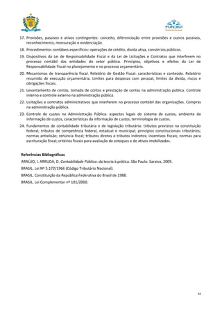 44
17. Provisões, passivos e ativos contingentes: conceito, diferenciação entre provisões e outros passivos,
reconhecimento, mensuração e evidenciação.
18. Procedimentos contábeis específicos: operações de crédito, dívida ativa, consórcios públicos.
19. Dispositivos da Lei de Responsabilidade Fiscal e da Lei de Licitações e Contratos que interferem no
processo contábil das entidades do setor público. Princípios, objetivos e efeitos da Lei de
Responsabilidade Fiscal no planejamento e no processo orçamentário.
20. Mecanismos de transparência fiscal. Relatório de Gestão Fiscal: características e conteúdo. Relatório
resumido de execução orçamentária. Limites para despesas com pessoal, limites da dívida, riscos e
obrigações fiscais.
21. Levantamento de contas, tomada de contas e prestação de contas na administração pública. Controle
interno e controle externo na administração pública.
22. Licitações e contratos administrativos que interferem no processo contábil das organizações. Compras
na administração pública.
23. Controle de custos na Administração Pública: aspectos legais do sistema de custos, ambiente da
informação de custos, características da informação de custos, terminologia de custos.
24. Fundamentos de contabilidade tributária e de legislação tributária: tributos previstos na constituição
federal; tributos de competência federal, estadual e municipal; princípios constitucionais tributários;
normas antielisão; renúncia fiscal; tributos diretos e tributos indiretos; incentivos fiscais; normas para
escrituração fiscal; critérios fiscais para avaliação de estoques e de ativos imobilizados.
Referências Bibliográficas
ARAÚJO, I. ARRUDA, D. Contabilidade Pública: da teoria à prática. São Paulo: Saraiva, 2009.
BRASIL. Lei Nº 5.172/1966 (Código Tributário Nacional).
BRASIL. Constituição da República Federativa do Brasil de 1988.
BRASIL. Lei Complementar nº 101/2000.
 