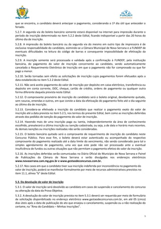 5
que se encontra, o candidato deverá antecipar o pagamento, considerando o 1º dia útil que anteceder o
feriado.
5.2.7. A segunda via do boleto bancário somente estará disponível na internet para impressão durante o
período de inscrição determinado no item 5.2.2 deste Edital, ficando indisponível a partir das 20 horas do
último dia de inscrição.
5.2.8. A impressão do boleto bancário ou da segunda via do mesmo em outro tipo de impressora é de
exclusiva responsabilidade do candidato, eximindo-se a Câmara Municipal de Nova Serrana e a FUNDEP de
eventuais dificuldades na leitura do código de barras e consequente impossibilidade de efetivação da
inscrição.
5.2.9. A inscrição somente será processada e validada após a confirmação à FUNDEP, pela instituição
bancária, do pagamento do valor de inscrição concernente ao candidato, sendo automaticamente
cancelado o Requerimento Eletrônico de Inscrição em que o pagamento não for comprovado ou que for
pago a menor.
5.2.10. Serão tornadas sem efeito as solicitações de inscrição cujos pagamentos forem efetuados após a
data estabelecida no item 5.2.2 deste Edital.
5.2.11. Não será aceito pagamento do valor de inscrição por depósito em caixa eletrônico, transferência ou
depósito em conta corrente, DOC, cheque, cartão de crédito, ordens de pagamento ou qualquer outra
forma diferente daquela prevista neste Edital.
5.2.12. O comprovante provisório de inscrição do candidato será o boleto original, devidamente quitado,
sem rasuras, emendas e outros, em que conste a data da efetivação do pagamento feito até o dia seguinte
ao último dia de inscrição.
5.2.13. Considera-se efetivada a inscrição do candidato que realizar o pagamento exato do valor de
inscrição até a data prevista no item 5.2.5, nos termos do presente Edital, bem como as inscrições deferidas
através dos pedidos de isenção do pagamento do valor de inscrição.
5.2.14. Havendo mais de uma inscrição paga ou isenta, independentemente da área de conhecimento
escolhido, prevalecerá a última inscrição ou isenção cadastrada, ou seja, a de data e horário mais recentes.
As demais isenções ou inscrições realizadas não serão consideradas.
5.2.15. O boleto bancário quitado será o comprovante de requerimento de inscrição do candidato neste
Concurso Público. Para esse fim, o boleto deverá estar autenticado ou acompanhado do respectivo
comprovante do pagamento realizado até a data limite do vencimento, não sendo considerado para tal o
simples agendamento de pagamento, uma vez que este pode não ser processado ante a eventual
insuficiência de fundos ou outras situações que não permitam o pagamento efetivo do valor da inscrição.
5.2.16. As inscrições deferidas serão comunicadas no Diário Oficial do Município de Nova Serrana e Painel
de Publicações da Câmara de Nova Serrana e serão divulgadas nos endereços eletrônicos
www.novaserrana.cam.mg.gov.br e www.gestaodeconcursos.com.br.
5.2.17. Nos casos em que o candidato tiver sua inscrição indeferida por inconsistência no pagamento do
valor de inscrição, poderá se manifestar formalmente por meio de recursos administrativos previstos no
item 11.1, alínea “b” deste Edital.
5.3. Da devolução do valor de inscrição
5.3.1. O valor de inscrição será devolvido ao candidato em casos de suspensão e cancelamento do concurso
ou alteração da data da Prova Objetiva.
5.3.2. A devolução do valor de inscrição prevista no item 5.3.1 deverá ser requerida por meio de formulário
de solicitação disponibilizado no endereço eletrônico www.gestaodeconcursos.com.br, em até 05 (cinco)
dias úteis após a data de publicação do ato que ensejou o cancelamento, suspensão ou a não realização do
certame, na “Área do Candidato – Minhas Inscrições”.
 