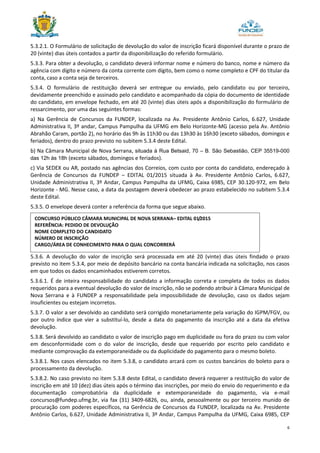 6
5.3.2.1. O Formulário de solicitação de devolução do valor de inscrição ficará disponível durante o prazo de
20 (vinte) dias úteis contados a partir da disponibilização do referido formulário.
5.3.3. Para obter a devolução, o candidato deverá informar nome e número do banco, nome e número da
agência com dígito e número da conta corrente com dígito, bem como o nome completo e CPF do titular da
conta, caso a conta seja de terceiros.
5.3.4. O formulário de restituição deverá ser entregue ou enviado, pelo candidato ou por terceiro,
devidamente preenchido e assinado pelo candidato e acompanhado da cópia do documento de identidade
do candidato, em envelope fechado, em até 20 (vinte) dias úteis após a disponibilização do formulário de
ressarcimento, por uma das seguintes formas:
a) Na Gerência de Concursos da FUNDEP, localizada na Av. Presidente Antônio Carlos, 6.627, Unidade
Administrativa II, 3º andar, Campus Pampulha da UFMG em Belo Horizonte-MG (acesso pela Av. Antônio
Abrahão Caram, portão 2), no horário das 9h às 11h30 ou das 13h30 às 16h30 (exceto sábados, domingos e
feriados), dentro do prazo previsto no subitem 5.3.4 deste Edital.
b) Na Câmara Municipal de Nova Serrana, situada à Rua Betsaid, 70 – B. São Sebastião, CEP 35519-000
das 12h às 18h (exceto sábados, domingos e feriados).
c) Via SEDEX ou AR, postado nas agências dos Correios, com custo por conta do candidato, endereçado à
Gerência de Concursos da FUNDEP – EDITAL 01/2015 situada à Av. Presidente Antônio Carlos, 6.627,
Unidade Administrativa II, 3º Andar, Campus Pampulha da UFMG, Caixa 6985, CEP 30.120-972, em Belo
Horizonte - MG. Nesse caso, a data da postagem deverá obedecer ao prazo estabelecido no subitem 5.3.4
deste Edital.
5.3.5. O envelope deverá conter a referência da forma que segue abaixo.
5.3.6. A devolução do valor de inscrição será processada em até 20 (vinte) dias úteis findado o prazo
previsto no item 5.3.4, por meio de depósito bancário na conta bancária indicada na solicitação, nos casos
em que todos os dados encaminhados estiverem corretos.
5.3.6.1. É de inteira responsabilidade do candidato a informação correta e completa de todos os dados
requeridos para a eventual devolução do valor de inscrição, não se podendo atribuir à Câmara Municipal de
Nova Serrana e à FUNDEP a responsabilidade pela impossibilidade de devolução, caso os dados sejam
insuficientes ou estejam incorretos.
5.3.7. O valor a ser devolvido ao candidato será corrigido monetariamente pela variação do IGPM/FGV, ou
por outro índice que vier a substituí-lo, desde a data do pagamento da inscrição até a data da efetiva
devolução.
5.3.8. Será devolvido ao candidato o valor de inscrição pago em duplicidade ou fora do prazo ou com valor
em desconformidade com o do valor de inscrição, desde que requerido por escrito pelo candidato e
mediante comprovação da extemporaneidade ou da duplicidade do pagamento para o mesmo boleto.
5.3.8.1. Nos casos elencados no item 5.3.8, o candidato arcará com os custos bancários do boleto para o
processamento da devolução.
5.3.8.2. No caso previsto no item 5.3.8 deste Edital, o candidato deverá requerer a restituição do valor de
inscrição em até 10 (dez) dias úteis após o término das inscrições, por meio do envio do requerimento e da
documentação comprobatória da duplicidade e extemporaneidade do pagamento, via e-mail
concursos@fundep.ufmg.br, via fax (31) 3409-6826, ou, ainda, pessoalmente ou por terceiro munido de
procuração com poderes específicos, na Gerência de Concursos da FUNDEP, localizada na Av. Presidente
Antônio Carlos, 6.627, Unidade Administrativa II, 3º Andar, Campus Pampulha da UFMG, Caixa 6985, CEP
CONCURSO PÚBLICO CÂMARA MUNICIPAL DE NOVA SERRANA– EDITAL 01/2015
REFERÊNCIA: PEDIDO DE DEVOLUÇÃO
NOME COMPLETO DO CANDIDATO
NÚMERO DE INSCRIÇÃO
CARGO/ÁREA DE CONHECIMENTO PARA O QUAL CONCORRERÁ
 