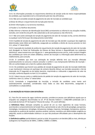 8
5.4.5. As informações prestadas no requerimento eletrônico de isenção serão de inteira responsabilidade
do candidato, que responderá civil e criminalmente pelo teor das afirmativas.
5.4.6. Não será concedida isenção do pagamento do valor de inscrição ao candidato que:
a) Deixar de efetuar o requerimento de inscrição pela internet.
b) Omitir informações e / ou torná-las inverídicas.
c) Fraudar e / ou falsificar documento.
d) Não informar o Número de Identificação Social (NIS) corretamente ou informá-lo nas situações inválido,
excluído, com renda fora do perfil, não cadastrado ou de outra pessoa ou não informá-lo.
5.4.7. Não será aceita solicitação de isenção do pagamento de valor de inscrição via fax, correio eletrônico
ou qualquer outra forma que não esteja prevista neste Edital.
5.4.8. O pedido de isenção do pagamento do valor de inscrição que não atender a quaisquer das exigências
determinadas neste Edital será indeferido, assegurado ao candidato o direito de recurso previsto no item
11.1, alínea “a” deste Edital.
5.4.9. A apuração do resultado da análise do requerimento de isenção do pagamento do valor de inscrição
será divulgado no Painel de Publicações da Câmara de Nova Serrana e disponibilizado nos endereços
eletrônicos: www.novaserrana.cam.mg.gov.br e www.gestaodeconcursos.com.br, onde constará listagem
dos candidatos por nome em ordem alfabética, número de inscrição e a informação sobre deferimento ou
indeferimento, para consulta.
5.4.10. O candidato que tiver sua solicitação de isenção deferida terá sua inscrição efetivada
automaticamente no concurso e deverá consultar e conferir o seu Comprovante Definitivo de Inscrição –
CDI, em conformidade com o item 8 e subitens deste Edital.
5.4.11. Os candidatos que tiverem seus pedidos de isenção do pagamento do valor de inscrição indeferidos
e que mantiverem interesse em participar do certame deverão efetuar sua inscrição acessando o link de
impressão da 2ª (segunda) via do boleto bancário, imprimindo-a e efetuando o pagamento do valor de
inscrição, conforme disposto no item 5.2.3 e subitens.
5.4.12. Caberá recurso contra o indeferimento do pedido de isenção do pagamento do valor de inscrição,
conforme o item 11.1 alínea “a” deste Edital.
5.4.13. Constatada a irregularidade da inscrição, a inclusão do candidato como isento será
automaticamente cancelada, considerados nulos todos os atos dela decorrentes, assegurado o
contraditório e a ampla defesa.
6. DA INSCRIÇÃO DE PESSOA COM DEFICIÊNCIA
6.1. Para fins de reserva de vagas conforme previsto, considera-se pessoa com deficiência aquela que se
enquadra nas categorias discriminadas no art. 4º do Decreto Federal n. 3.298/1999 combinado com o
enunciado da Súmula 377 do Superior Tribunal de Justiça - STJ, assim definidas:
a) Deficiência física: alteração completa ou parcial de um ou mais segmentos do corpo humano,
acarretando o comprometimento da função física, apresentando-se sob a forma de paraplegia, paraparesia,
monoplegia, monoparesia, tetraplegia, tetraparesia, triplegia, triparesia, hemiplegia, hemiparesia, ostomia,
amputação ou ausência de membro, paralisia cerebral, nanismo, membros com deformidade congênita ou
adquirida, exceto as deformidades estéticas e as que não produzam dificuldades para o desempenho das
funções.
b) Deficiência auditiva: perda bilateral, parcial ou total, de quarenta e um decibéis (dB) ou mais, aferida por
audiograma nas frequências de 500Hz, 1.000Hz, 2.000Hz e 3.000Hz.
 