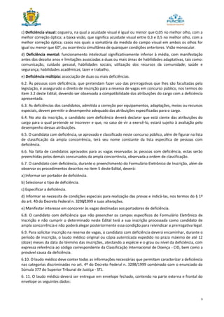9
c) Deficiência visual: cegueira, na qual a acuidade visual é igual ou menor que 0,05 no melhor olho, com a
melhor correção óptica; a baixa visão, que significa acuidade visual entre 0,3 e 0,5 no melhor olho, com a
melhor correção óptica; casos nos quais a somatória da medida do campo visual em ambos os olhos for
igual ou menor que 60o
, ou ocorrência simultânea de quaisquer condições anteriores. Visão monocular.
d) Deficiência mental: funcionamento intelectual significativamente inferior à média, com manifestação
antes dos dezoito anos e limitações associadas a duas ou mais áreas de habilidades adaptativas, tais como:
comunicação, cuidado pessoal, habilidades sociais; utilização dos recursos da comunidade; saúde e
segurança; habilidades acadêmicas; lazer e trabalho.
e) Deficiência múltipla: associação de duas ou mais deficiências.
6.2. Às pessoas com deficiência, que pretendam fazer uso das prerrogativas que lhes são facultadas pela
legislação, é assegurado o direito de inscrição para a reserva de vagas em concurso público, nos termos do
item 3.2 deste Edital, devendo ser observada a compatibilidade das atribuições do cargo com a deficiência
apresentada.
6.3. As deficiências dos candidatos, admitida a correção por equipamentos, adaptações, meios ou recursos
especiais, devem permitir o desempenho adequado das atribuições especificadas para o cargo.
6.4. No ato da inscrição, o candidato com deficiência deverá declarar que está ciente das atribuições do
cargo para o qual pretende se inscrever e que, no caso de vir a exercê-lo, estará sujeito à avaliação pelo
desempenho dessas atribuições.
6.5. O candidato com deficiência, se aprovado e classificado neste concurso público, além de figurar na lista
de classificação da ampla concorrência, terá seu nome constante da lista específica de pessoas com
deficiência.
6.6. Na falta de candidatos aprovados para as vagas reservadas às pessoas com deficiência, estas serão
preenchidas pelos demais concursados da ampla concorrência, observada a ordem de classificação.
6.7. O candidato com deficiência, durante o preenchimento do Formulário Eletrônico de Inscrição, além de
observar os procedimentos descritos no item 5 deste Edital, deverá:
a) Informar ser portador de deficiência.
b) Selecionar o tipo de deficiência.
c) Especificar a deficiência.
d) Informar se necessita de condições especiais para realização das provas e indicá-las, nos termos do § 1º
do art. 40 do Decreto Federal n. 3298/1999 e suas alterações.
e) Manifestar interesse em concorrer às vagas destinadas aos portadores de deficiência.
6.8. O candidato com deficiência que não preencher os campos específicos do Formulário Eletrônico de
Inscrição e não cumprir o determinado neste Edital terá a sua inscrição processada como candidato de
ampla concorrência e não poderá alegar posteriormente essa condição para reivindicar a prerrogativa legal.
6.9. Para solicitar inscrição na reserva de vagas, o candidato com deficiência deverá encaminhar, durante o
período de inscrição, o laudo médico original ou cópia autenticada expedido no prazo máximo de até 12
(doze) meses da data do término das inscrições, atestando a espécie e o grau ou nível da deficiência, com
expressa referência ao código correspondente da Classificação Internacional de Doença - CID, bem como a
provável causa da deficiência.
6.10. O laudo médico deve conter todas as informações necessárias que permitam caracterizar a deficiência
nas categorias discriminadas no art. 4º do Decreto Federal n. 3298/1999 combinado com o enunciado da
Súmula 377 do Superior Tribunal de Justiça - STJ.
6. 11. O laudo médico deverá ser entregue em envelope fechado, contendo na parte externa e frontal do
envelope os seguintes dados:
 