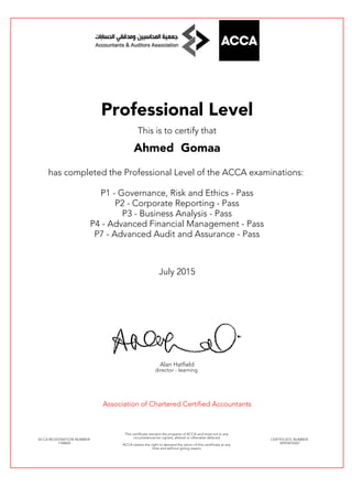 Professional Level
This is to certify that
Ahmed Gomaa
has completed the Professional Level of the ACCA examinations:
P1 - Governance, Risk and Ethics - Pass
P2 - Corporate Reporting - Pass
P3 - Business Analysis - Pass
P4 - Advanced Financial Management - Pass
P7 - Advanced Audit and Assurance - Pass
July 2015
Alan Hatfield
director - learning
Association of Chartered Certified Accountants
ACCA REGISTRATION NUMBER:
1768665
This certificate remains the property of ACCA and must not in any
circumstances be copied, altered or otherwise defaced.
ACCA retains the right to demand the return of this certificate at any
time and without giving reason.
CERTIFICATE NUMBER:
34593676567
 