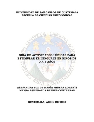 UNIVERSIDAD DE SAN CARLOS DE GUATEMALA
    ESCUELA DE CIENCIAS PSICOLÓGICAS




 GUÍA DE ACTIVIDADES LÚDICAS PARA
ESTIMULAR EL LENGUAJE EN NIÑOS DE
             0 A 5 AÑOS




ALEJANDRA LUZ DE MARÍA MINERA LORENTI
 MAYRA ESMERALDA BATRES CONTRERAS



       GUATEMALA, ABRIL DE 2008
 