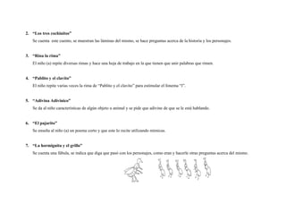2. “Los tres cochinitos”
   Se cuenta este cuento, se muestran las láminas del mismo, se hace preguntas acerca de la historia y los personajes.


3. “Rina la rima”
   El niño (a) repite diversas rimas y hace una hoja de trabajo en la que tienen que unir palabras que rimen.


4. “Pablito y el clavito”
   El niño repite varias veces la rima de “Pablito y el clavito” para estimular el fonema “l”.


5. “Adivina Adivinico”
   Se da al niño características de algún objeto u animal y se pide que adivine de que se le está hablando.


6. “El pajarito”
   Se enseña al niño (a) un poema corto y que este lo recite utilizando mímicas.


7. “La hormiguita y el grillo”
   Se cuenta una fábula, se indica que diga que pasó con los personajes, como eran y hacerle otras preguntas acerca del mismo.
 