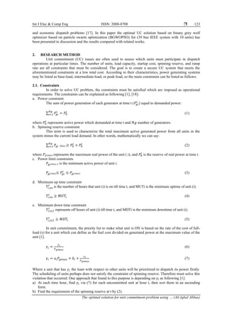 Int J Elec & Comp Eng ISSN: 2088-8708 
The optimal solution for unit commitment problem using … (Ali Iqbal Abbas)
123
and economic dispatch problems [17]. In this paper the optimal UC solution based on binary grey wolf
optimizer based on particle swarm optimization (BGWOPSO) for (39 bus IEEE system with 10 units) has
been presented in discussion and the results compared with related works.
2. RESEARCH METHOD
Unit commitment (UC) issues are often used to assess which units must participate in dispatch
operations at particular times. The number of units, load capacity, startup cost, spinning reserve, and ramp
rate are all constraints that must be considered. The goal is to create a secure UC system that meets the
aforementioned constraints at a low total cost. According to their characteristics, power generating systems
may be listed as base-load, intermediate-load, or peak-load, so the main constraints can be listed as follows:
2.1. Constraints
In order to solve UC problem, the constraints must be satisfied which are imposed as operational
requirements. The constraints can be explained as following [1], [18]:
a. Power constraint
The sum of power generation of each generator at time t (𝑃𝑔𝑖
𝑡
) equal to demanded power:
∑ 𝑃𝑔𝑖
𝑡
= 𝑃𝐷
𝑡
𝑁𝑔
𝑖=1 (1)
where 𝑃𝐷
𝑡
represents active power which demanded at time t and 𝑁𝑔 number of generators.
b. Spinning reserve constraint
This term is used to characterize the total maximum active generated power from all units in the
system minus the current load demand. In other words, mathematically we can say:
∑ 𝑃𝑔𝑖
𝑁𝑔
𝑖=1 (Max) ≥ 𝑃𝐷
𝑡
+ 𝑃𝑅
𝑡
(2)
where Pgi(max) represents the maximum real power of the unit ( i), and 𝑃𝑅
𝑡
is the reserve of real power at time t.
c. Power limit constraints
𝑃𝑔𝑖(min) is is the minimum active power of unit i.
𝑃𝑔𝑖(min)≤ 𝑃𝑔𝑖
𝑡
≤ 𝑃𝑔𝑖(max) (3)
d. Minimum up time constraint
𝑇𝑖,𝑜𝑛
𝑡
is the number of hours that unit (i) is on till time t, and MUTi is the minimum uptime of unit (i).
𝑇𝑖,𝑜𝑛
𝑡
≥ 𝑀𝑈𝑇𝑖 (4)
e. Minimum down time constraint
𝑇𝑖,𝑜𝑓𝑓
𝑡
represents off hours of unit (i) till time t, and MDTi is the minimum downtime of unit (i).
𝑇𝑖,𝑜𝑓𝑓
𝑡
≥ 𝑀𝐷𝑇𝑖 (5)
In unit commitment, the priority list to make what unit is ON is based on the rate of the cost of full-
load (γ) for a unit which can define as the fuel cost divided on generated power at the maximum value of the
unit [1].
𝛾𝑖 =
𝑓𝑖
𝑃𝑔𝑖𝑚𝑎𝑥
(6)
𝛾𝑖 = a𝑖𝑃𝑔𝑖𝑚𝑎𝑥 + 𝑏𝑖 +
𝑐𝑖
𝑃𝑔𝑖𝑚𝑎𝑥
(7)
Where a unit that has 𝛾𝑖 the least with respect to other units will be prioritized to dispatch its power firstly.
The scheduling of units perhaps does not satisfy the constraint of spinning reserve. Therefore must solve this
violation that occurred. One approach that found to this purpose is depending on 𝛾𝑖 as following [1]:
a) At each time hour, find 𝛾𝑖 via (7) for each uncommitted unit at hour t, then sort them in an ascending
form.
b) Find the requirement of the spinning reserve at t by (2).
 