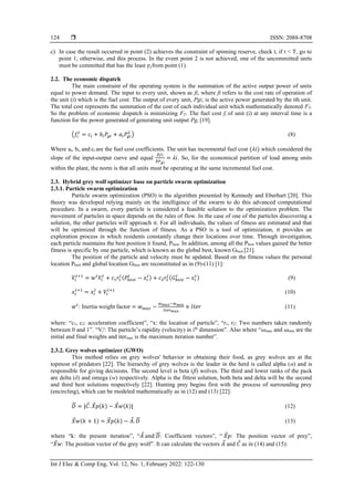  ISSN: 2088-8708
Int J Elec & Comp Eng, Vol. 12, No. 1, February 2022: 122-130
124
c) In case the result occurred in point (2) achieves the constraint of spinning reserve, check t, if t < T, go to
point 1; otherwise, end this process. In the event point 2 is not achieved, one of the uncommitted units
must be committed that has the least 𝛾𝑖from point (1).
2.2. The economic dispatch
The main constraint of the operating system is the summation of the active output power of units
equal to power demand. The input to every unit, shown as fi, where fi refers to the cost rate of operation of
the unit (i) which is the fuel cost. The output of every unit, Pgi, is the active power generated by the ith unit.
The total cost represents the summation of the cost of each individual unit which mathematically denoted FT.
So the problem of economic dispatch is minimizing FT. The fuel cost fi of unit (i) at any interval time is a
function for the power generated of generating unit output Pgi [19].
(𝑓𝑖
𝑡
= 𝑐𝑖 + 𝑏𝑖𝑃𝑔𝑖 + 𝑎𝑖𝑃𝑔𝑖
2
) (8)
Where ai, bi, and ci are the fuel cost coefficients. The unit has incremental fuel cost (𝜆𝑖) which considered the
slope of the input-output curve and equal
𝜕𝑓𝑖
𝜕𝑃𝑔𝑖
= 𝜆𝑖. So, for the economical partition of load among units
within the plant, the norm is that all units must be operating at the same incremental fuel cost.
2.3. Hybrid grey wolf optimizer base on particle swarm optimization
2.3.1. Particle swarm optimization
Particle swarm optimization (PSO) is the algorithm presented by Kennedy and Eberhart [20]. This
theory was developed relying mainly on the intelligence of the swarm to do this advanced computational
procedure. In a swarm, every particle is considered a feasible solution to the optimization problem. The
movement of particles in space depends on the rules of flow. In the case of one of the particles discovering a
solution, the other particles will approach it. For all individuals, the values of fitness are estimated and that
will be optimized through the function of fitness. As a PSO is a tool of optimization, it provides an
exploration process in which residents constantly change their locations over time. Through investigation,
each particle maintains the best position it found, Pbest. In addition, among all the Pbest values gained the better
fitness is specific by one particle, which is known as the global best, known Gbest [21].
The position of the particle and velocity must be updated. Based on the fitness values the personal
location Pbest and global location Gbest are reconstituted as in (9)-(11) [1]:
𝑉𝑖
𝑡+1
= 𝑤𝑡
𝑉𝑖
𝑡
+ 𝑐1𝑟1
𝑡
(𝑃𝑏𝑒𝑠𝑡
𝑡
− 𝑥𝑖
𝑡
) + 𝑐2𝑟2
𝑡
(𝐺𝑏𝑒𝑠𝑡
𝑡
− 𝑥𝑖
𝑡
) (9)
𝑥𝑖
𝑡+1
= 𝑥𝑖
𝑡
+ 𝑉𝑖
𝑡+1
(10)
𝑤𝑡
: Inertia weight factor = 𝑤𝑚𝑎𝑥 −
𝑤𝑚𝑎𝑥−𝑤𝑚𝑖𝑛
𝐼𝑡𝑒𝑟𝑚𝑎𝑥
× 𝐼𝑡𝑒𝑟 (11)
where: “c1, c2: acceleration coefficient”, “x: the location of particle”, “r1, r2: Two numbers taken randomly
between 0 and 1”. “Vi
t
: The particle’s rapidity (velocity) in ith
dimension”. Also where “⍵max and ⍵min are the
initial and final weights and itermax is the maximum iteration number”.
2.3.2. Grey wolves optimizer (GWO)
This method relies on grey wolves' behavior in obtaining their food, as grey wolves are at the
topmost of predators [22]. The hierarchy of grey wolves is the leader in the herd is called alpha (α) and is
responsible for giving decisions. The second level is beta (β) wolves. The third and lower ranks of the pack
are delta (δ) and omega (w) respectively. Alpha is the fittest solution, both beta and delta will be the second
and third best solutions respectively [22]. Hunting prey begins first with the process of surrounding prey
(encircling), which can be modeled mathematically as in (12) and (13) [22]:
𝐷
⃗
⃗ = |𝐶. 𝑋𝑝(𝑘) − 𝑋𝑤(𝑘)| (12)
𝑋𝑤(𝑘 + 1) = 𝑋𝑝(𝑘) − 𝐴. 𝐷
⃗
⃗ (13)
where “k: the present iteration”, “𝐴 and 𝐷
⃗
⃗ : Coefficient vectors”, “ 𝑋𝑝: The position vector of prey”,
“𝑋𝑤: The position vector of the grey wolf”. It can calculate the vectors 𝐴 and 𝐶 as in (14) and (15):
 