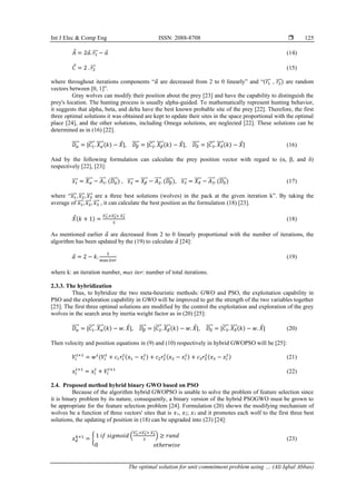 Int J Elec & Comp Eng ISSN: 2088-8708 
The optimal solution for unit commitment problem using … (Ali Iqbal Abbas)
125
𝐴 = 2𝑎. 𝑟1
⃗⃗⃗ − 𝑎 (14)
𝐶 = 2 . 𝑟2
⃗⃗⃗ (15)
where throughout iterations components “𝑎 are decreased from 2 to 0 linearly” and “(𝑟1
⃗⃗⃗ , 𝑟2
⃗⃗⃗ ) are random
vectors between [0, 1]”.
Gray wolves can modify their position about the prey [23] and have the capability to distinguish the
prey's location. The hunting process is usually alpha-guided. To mathematically represent hunting behavior,
it suggests that alpha, beta, and delta have the best known probable site of the prey [22]. Therefore, the first
three optimal solutions it was obtained are kept to update their sites in the space proportional with the optimal
place [24], and the other solutions, including Omega solutions, are neglected [22]. These solutions can be
determined as in (16) [22].
𝐷𝛼
⃗⃗⃗⃗⃗ = |𝐶1
⃗⃗⃗⃗ . 𝑋𝛼
⃗⃗⃗⃗ (𝑘) − 𝑋|, 𝐷𝛽
⃗⃗⃗⃗ = |𝐶2
⃗⃗⃗⃗ . 𝑋𝛽
⃗⃗⃗⃗ (𝑘) − 𝑋|, 𝐷𝛿
⃗⃗⃗⃗ = |𝐶3
⃗⃗⃗⃗ . 𝑋𝛿
⃗⃗⃗⃗ (𝑘) − 𝑋| (16)
And by the following formulation can calculate the prey position vector with regard to (α, β, and δ)
respectively [22], [23]:
𝑥1
⃗⃗⃗ = 𝑋𝛼
⃗⃗⃗⃗ − 𝐴1
⃗⃗⃗⃗ . (𝐷𝛼
⃗⃗⃗⃗⃗ ) , 𝑥2
⃗⃗⃗⃗ = 𝑋𝛽
⃗⃗⃗⃗ − 𝐴2
⃗⃗⃗⃗ . (𝐷𝛽
⃗⃗⃗⃗ ), 𝑥3
⃗⃗⃗⃗ = 𝑋𝛿
⃗⃗⃗⃗ − 𝐴3
⃗⃗⃗⃗ . (𝐷𝛿
⃗⃗⃗⃗ ) (17)
where “𝑥1
⃗⃗⃗ , 𝑥2
⃗⃗⃗⃗ , 𝑥3
⃗⃗⃗⃗ are a three best solutions (wolves) in the pack at the given iteration k”. By taking the
average of 𝑥1
⃗⃗⃗ , 𝑥2
⃗⃗⃗⃗ , 𝑥3
⃗⃗⃗⃗ , it can calculate the best position as the formulation (18) [23].
𝑋(𝑘 + 1) =
𝑥1
⃗⃗⃗⃗ ,+𝑥2
⃗⃗⃗⃗ + 𝑥3
⃗⃗⃗⃗
3
(18)
As mentioned earlier 𝑎 are decreased from 2 to 0 linearly proportional with the number of iterations, the
algorithm has been updated by the (19) to calculate 𝑎 [24]:
𝑎 = 2 − 𝑘.
2
max 𝑖𝑡𝑒𝑟
(19)
where k: an iteration number, max iter: number of total iterations.
2.3.3. The hybridization
Thus, to hybridize the two meta-heuristic methods: GWO and PSO, the exploitation capability in
PSO and the exploration capability in GWO will be improved to get the strength of the two variables together
[25]. The first three optimal solutions are modified by the control the exploitation and exploration of the grey
wolves in the search area by inertia weight factor as in (20) [25]:
𝐷𝛼
⃗⃗⃗⃗⃗ = |𝐶1
⃗⃗⃗⃗ . 𝑋𝛼
⃗⃗⃗⃗ (𝑘) − 𝑤. 𝑋|, 𝐷𝛽
⃗⃗⃗⃗ = |𝐶2
⃗⃗⃗⃗ . 𝑋𝛽
⃗⃗⃗⃗ (𝑘) − 𝑤. 𝑋|, 𝐷𝛿
⃗⃗⃗⃗ = |𝐶3
⃗⃗⃗⃗ . 𝑋𝛿
⃗⃗⃗⃗ (𝑘) − 𝑤. 𝑋| (20)
Then velocity and position equations in (9) and (10) respectively in hybrid GWOPSO will be [25]:
𝑉𝑖
𝑡+1
= 𝑤𝑡
(𝑉𝑖
𝑡
+ 𝑐1𝑟1
𝑡
(𝑥1 − 𝑥𝑖
𝑡
) + 𝑐2𝑟2
𝑡
(𝑥2 − 𝑥𝑖
𝑡
) + 𝑐3𝑟3
𝑡
(𝑥3 − 𝑥𝑖
𝑡
) (21)
𝑥𝑖
𝑡+1
= 𝑥𝑖
𝑡
+ 𝑉𝑖
𝑡+1
(22)
2.4. Proposed method hybrid binary GWO based on PSO
Because of the algorithm hybrid GWOPSO is unable to solve the problem of feature selection since
it is binary problem by its nature, consequently, a binary version of the hybrid PSOGWO must be grown to
be appropriate for the feature selection problem [24]. Formulation (20) shown the modifying mechanism of
wolves be a function of three vectors' sites that is 𝑥1, 𝑥2; 𝑥3 and it promotes each wolf to the first three best
solutions, the updating of position in (18) can be upgraded into (23) [24]:
𝑥𝑑
𝑘+1
= { 1 𝑖𝑓 𝑠𝑖𝑔𝑚𝑜𝑖𝑑 (
𝑥1
⃗⃗⃗⃗ ,+𝑥2
⃗⃗⃗⃗ + 𝑥3
⃗⃗⃗⃗
3
) ≥ 𝑟𝑎𝑛𝑑
0 𝑜𝑡ℎ𝑒𝑟𝑤𝑖𝑠𝑒
(23)
 
