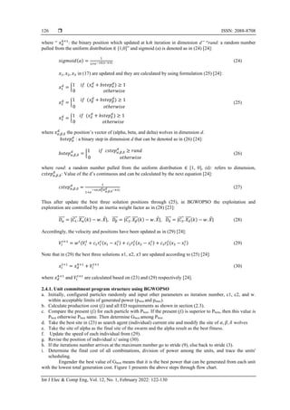  ISSN: 2088-8708
Int J Elec & Comp Eng, Vol. 12, No. 1, February 2022: 122-130
126
where “ 𝑥𝑑
𝑘+1
: the binary position which updated at kth iteration in dimension d” “rand: a random number
pulled from the uniform distribution ∈ [1,0]” and sigmoid (a) is denoted as in (24) [24]:
𝑠𝑖𝑔𝑚𝑜𝑖𝑑(𝑎) =
1
1+𝑒−10(𝑥−0.5) (24)
𝑥1, 𝑥2, 𝑥3 in (17) are updated and they are calculated by using formulation (25) [24]:
𝑥1
𝑑
= {1 𝑖𝑓 (𝑥𝛼
𝑑
+ 𝑏𝑠𝑡𝑒𝑝𝛼
𝑑
) ≥ 1
0 𝑜𝑡ℎ𝑒𝑟𝑤𝑖𝑠𝑒
𝑥2
𝑑
= {
1 𝑖𝑓 (𝑥𝛽
𝑑
+ 𝑏𝑠𝑡𝑒𝑝𝛽
𝑑
) ≥ 1
0 𝑜𝑡ℎ𝑒𝑟𝑤𝑖𝑠𝑒
(25)
𝑥3
𝑑
= {1 𝑖𝑓 (𝑥𝛿
𝑑
+ 𝑏𝑠𝑡𝑒𝑝𝛿
𝑑
) ≥ 1
0 𝑜𝑡ℎ𝑒𝑟𝑤𝑖𝑠𝑒
where 𝑥𝛼,𝛽,𝛿
𝑑
the position’s vector of (alpha, beta, and delta) wolves in dimension d.
𝑏𝑠𝑡𝑒𝑝𝛼
𝑑
: a binary step in dimension d that can be denoted as in (26) [24]:
𝑏𝑠𝑡𝑒𝑝𝛼,𝛽,𝛿
𝑑
= {
1 𝑖𝑓 𝑐𝑠𝑡𝑒𝑝𝛼,𝛽,𝛿
𝑑
≥ 𝑟𝑎𝑛𝑑
0 𝑜𝑡ℎ𝑒𝑟𝑤𝑖𝑠𝑒
(26)
where rand: a random number pulled from the uniform distribution ∈ [1, 0], (d): refers to dimension,
𝑐𝑠𝑡𝑒𝑝𝛼,𝛽,𝛿
𝑑
: Value of the d’s continuous and can be calculated by the next equation [24]:
𝑐𝑠𝑡𝑒𝑝𝛼,𝛽,𝛿
𝑑
=
1
1+𝑒
−10(𝐴1
𝑑𝐷𝛼,𝛽,𝛿
𝑑 −0.5)
(27)
Thus after update the best three solution positions through (25), in BGWOPSO the exploitation and
exploration are controlled by an inertia weight factor as in (28) [23]:
𝐷𝛼
⃗⃗⃗⃗⃗ = |𝐶1
⃗⃗⃗⃗ . 𝑋𝛼
⃗⃗⃗⃗ (𝑘) − 𝑤. 𝑋|, 𝐷𝛽
⃗⃗⃗⃗ = |𝐶2
⃗⃗⃗⃗ . 𝑋𝛽
⃗⃗⃗⃗ (𝑘) − 𝑤. 𝑋|, 𝐷𝛿
⃗⃗⃗⃗ = |𝐶3
⃗⃗⃗⃗ . 𝑋𝛿
⃗⃗⃗⃗ (𝑘) − 𝑤. 𝑋| (28)
Accordingly, the velocity and positions have been updated as in (29) [24]:
𝑉𝑖
𝑡+1
= 𝑤𝑡
(𝑉𝑖
𝑡
+ 𝑐1𝑟1
𝑡(𝑥1 − 𝑥𝑖
𝑡
) + 𝑐2𝑟2
𝑡(𝑥2 − 𝑥𝑖
𝑡
) + 𝑐3𝑟3
𝑡(𝑥3 − 𝑥𝑖
𝑡
) (29)
Note that in (29) the best three solutions 𝑥1, 𝑥2, 𝑥3 are updated according to (25) [24]:
𝑥𝑖
𝑡+1
= 𝑥𝑑
𝑘+1
+ 𝑉𝑖
𝑡+1
(30)
where 𝑥𝑑
𝑘+1
and 𝑉𝑖
𝑡+1
are calculated based on (23) and (29) respectively [24].
2.4.1. Unit commitment program structure using BGWOPSO
a. Initially, configured particles randomly and input other parameters as iteration number, c1, c2, and w.
within acceptable limits of generated power (pmin and pmax).
b. Calculate production cost (fi) and all ED requirements as shown in section (2.3).
c. Compare the present (fi) for each particle with Pbest. If the present (fi) is superior to Pbest, then this value is
Pbest otherwise Pbest same. Then determine Gbest among Pbest
d. Take the best site in (23) as search agent (individual) current site and modify the site of 𝛼, 𝛽, 𝛿 wolves
e. Take the site of alpha as the final site of the swarm and the alpha result as the best fitness.
f. Update the speed of each individual from (29).
g. Revise the position of individual xi
t
using (30).
h. If the iterations number arrives at the maximum number go to stride (9), else back to stride (3).
i. Determine the final cost of all combinations, division of power among the units, and trace the units'
scheduling.
Engender the best value of Gbest means that it is the best power that can be generated from each unit
with the lowest total generation cost. Figure 1 presents the above steps through flow chart.
 