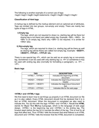 The following is another example of a correct use of tags:
<tagA><tagC><tagB><tagD>statements </tagD></tagB></tagC></tagA>

Classification of html tags

A markup tag is defined by the markup element and an optional set of attributes.
Tags are divided into two groups, non-empty and empty. There are mainly two
types of tags in HTML.

   i) Empty tag
       The tags, which are not required to close (i.e. starting tag will be there but
       closing tag is not there) are called empty tag. Example: <BR>, <IMG>. As
       <BR> is an empty tag, that’s why </BR> is not required. It is similar for
       <IMG> also.

  ii) Non-empty tag
       The tags, which are required to close (i.e. starting tag will be there as well
       as closing tag will be there) are called non-empty tag. Example: <BODY>.
       </BODY>, <TITLE>.. </TITLE> etc.

There is one special tag <P>, which can be said as an empty tag or non-empty
tag. Sometimes it can be used with only starting tag i.e. <P> or sometimes it may
be used with ending tag also (normally for formatting a paragraph), i.e. <P> …
</P>.

Basic tags

                       TAG                             DESCRIPTION
                <HTML>…</HTML>                 Indicates the beginning of HTML
                                                           document
                <HEAD>…</HEAD>               Indicates the beginning of document
                                                              header
               <BODY>…</BODY>                Indicates the beginning of document
                                                                text
                <TITLE>…</TITLE>                Indicates title for the web page


<HTML> and </HTML> tags
We first need to learn how to set things up properly in an HTML document (or file
as it is also called). Every HTML document should first be declared that it is in
fact an HTML document. When the document is completed we also need to
indicate this. You do this with the tags <HTML> and </HTML>. Recall that HTML
stands for Hyper Text Markup Language, which is the language of web page
design. <HTML> is the beginning tag and </HTML> is the ending tag. The
forward slash before the tag (</ >) cancels the effect of the tag. This is true for all
tags that affect text. Thus <HTML> tells the browser that what follows is an HTML
document and </HTML> tells the browser that the HTML document is completed.
 